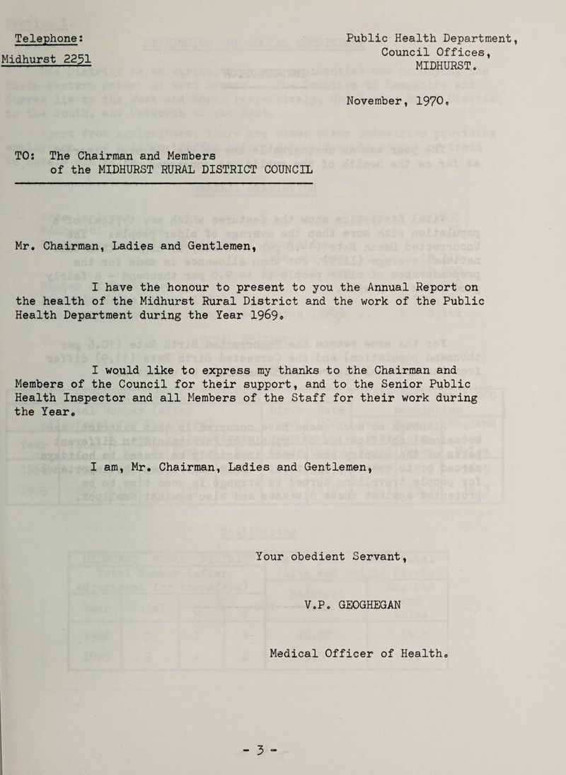 Telephone: Midhurst 2231 Public Health Department, Council Offices, MIDHURST. November, 1970® TO; The Chairman and Members of the MIDHURST RURAL DISTRICT COUNCIL Mr. Chairman, Ladies and Gentlemen, I have the honour to present to you the Annual Report on the health of the Midhurst Rural District and the work of the Public Health Department during the Year 1969* I would like to express my thanks to the Chairman and Members of the Council for their support, and to the Senior Public Health Inspector and all Members of the Staff for their work during the Year. I am, Mr. Chairman, Ladies and Gentlemen, Your obedient Servant, V.P. GEOGHEGAN Medical Officer of Health.