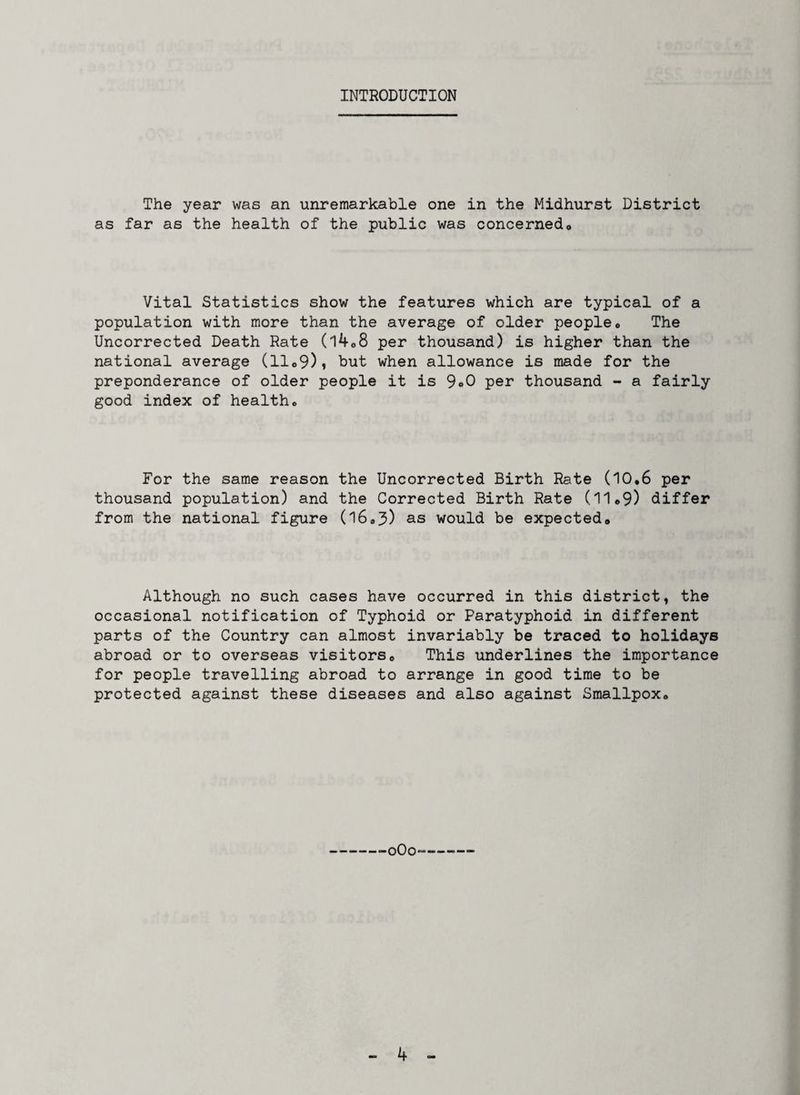 INTRODUCTION The year was an unremarkable one in the Midhurst District as far as the health of the public was concerned. Vital Statistics show the features which are typical of a population with more than the average of older people® The Uncorrected Death Rate (l4.8 per thousand) is higher than the national average (11.9)» but when allowance is made for the preponderance of older people it is 9o0 per thousand - a fairly good index of health® For the same reason the Uncorrected Birth Rate (10.6 per thousand population) and the Corrected Birth Rate (11.9) differ from the national figure (l6„3) as would be expected. Although no such cases have occurred in this district, the occasional notification of Typhoid or Paratyphoid in different parts of the Country can almost invariably be traced to holidays abroad or to overseas visitors. This underlines the importance for people travelling abroad to arrange in good time to be protected against these diseases and also against Smallpox. 0O0