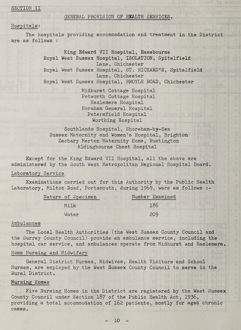 GENERAL PROVISION OF HEALTH SERVICES. Hospitalsi The hospitals providing accommodation and treatment in the District are as follows i King Edward VII Hospital, Easebourne Royal West Sussex Hospital, ISOLATION, Spitalfield Lane, Chichester Royal West Sussex Hospital, ST0 RICHARD'S, Spitalfield Lane, Chichester Royal West Sussex Hospital, BROYLE ROAD, Chichester Midhurst Cottage Hospital Petworth Cottage Hospital Haslemere Hospital Horsham General Hospital Petersfield Hospital Worthing Hospital Southlands Hospital, Shoreham-by-Sea Sussex Maternity and Women's Hospital, Brighton Zachary Merton Maternity Home, Rustington Aldingbourne Chest Hospital Except for the King Edward VII Hospital, all the above are administered by the South West Metropolitan Regional Hospital Board., Laboratory Service Examinations carried out for this Authority by the Public Health Laboratory, Milton Road, Portsmouth, during 1969? were as follows s- Nature of Specimen Number Examined Milk 186 Water 209 Ambulances The Local Health Authorities (the West Sussex County Council and the Surrey County Council) provide an ambulance service, including the hospital car service, and ambulances operate from Midhurst and Haslemere0 Home Nursing and Midwifery General District Nurses, Midwives, Health Visitors and School Nurses, are employed by the West Sussex County Council to serve in the Rural Districto Nursing Homes Five Nursing Homes in the District are registered by the West Sussex County Council under Section l8? of the Public Health Act, 1936, providing a total accommodation of 162 patients, mostly for aged chronic caseso
