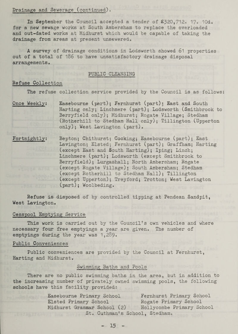 Drainage and Sewerage (continued). In September the Council accepted a tender of £320,712. 17* lOd. for a new sewage works at South Ambersham to replace the overloaded and out-dated works at Midhurst which would be capable of taking the drainage from areas at present unsewered. A survey of drainage conditions in Lodsworth showed 6l properties out of a total of *186 to have unsatisfactory drainage disposal arrangements. PUBLIC CLEANSING Refuse Collection The refuse collection service provided by the Council is as follows? Once Weekly. Easebourne (part); Fernhurst (part)5 East and South Harting only? Linchmere (part); Lodsworth (Smithbrook to Berryfield only); Midhurst; Rogate Village; Stedham (Rotherhill to Stedham Hall only); Tillington (Upperton only); West Lavington (part). Fortnightly; Bepton; Chithurst; Cocking; Easebourne (part); East Lavington; Elsted; Fernhurst (part); Graffham; Harting (except East and South Harting); Iping; Linch; Linchmere (part); Lodsworth (except Smithbrook to Berryfield); Lurgashall; North Ambersham; Rogate (except Rogate Village); South Ambersham; Stedham (except Rotherhill to Stedham Hall); Tillington (except Upperton); Treyford; Trotton; West Lavington (part); Woolbeding. Refuse is disposed of by controlled tipping at Pendean Sandpit, West Lavington. Cesspool Emptying Service This work is carried out by the Council's own vehicles and where necessary four free emptyings a year are given. The number of emptyings during the year was 1,289* Public Conveniences Public conveniences are provided by the Council at Fernhurst, Harting and Midhurst« Swimming Baths and Pools There are no public swimming baths in the area, but in addition to the increasing number of privately owned swimming pools, the following schools have this facility provided; Easebourne Primary School Fernhurst Primary School Elsted Primary School Rogate Primary School Midhurst Grammar School (2) Hollycombe Primary School St. Cuthman's School, Stedham.