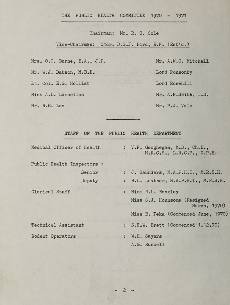 THE PUBLIC HEALTH COMMITTEE 1970 - 1971 Chairmans M.r0 R„ G. Cole Vice-Chairmans Cmdr„ D.G»F, Bird, R.N. (Ret'do) Mrso O.G. Burne, B.A., J.P. Mr* W.J. Dabson, MeB*E<, Lto Col* E.G. Hollist Miss AoLo Lascelles Mro RoE„ Lee Mr* A.W.C. Mitchell Lord Ponsonby Lord Rosehill Mr<» A.N.Smith, T.D* Mr® P.Jo Vale STAFF OF THE PUBLIC Medical Officer of Health s Public Health Inspectors s Senior t Deputy s Clerical Staff s Technical Assistant s Rodent Operators s HEALTH DEPARTMENT V.P. Geoghegan, M.D., Ch.B.t M.R.C.S., L.RoC.P., D.PoH. J. Saunders, MoA.PoH.Io, M.R«S*He R, Lo Leather, M.A.P.H.I., M.R.S.H. Miss BoL. Beagley Miss S.J. Hounsome (Resigned March, 1970) Miss B. Peka (Commenced June, 1970) S. HoW. Brett (Commenced 1<>12o70) W«H. Sayers A.G. Russell