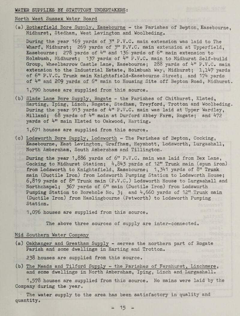 WATER SUPPLIES BY STATUTORY UNDERTAKERSt North West Sussex Water Board (a) Rotherfield Bore Supply<, Easebourne - the Parishes of Bepton, Easebourne, Midhurst, Stedham, West Lavington and Woolbeding® During the year 169 yards of 3” P.V.C. main extension was laid to The Wharf, Midhurst; 269 yards of 3” P.V.C. main extension at Upperfield, Easebourne; 278 yards of 4M and 136 yards of 6 main extension to Holmbush, Midhurst; 137 yards of 4” P.V.C. main to Midhurst Self-build Group, Wheelbarrow Castle Lane, Easebourne; 288 yards of 4” P.V.C. main extension to the Industrial Estate, Holmbush Way, Midhurst; 1,147 yards of 6” P.V.C. Trunk main Knightsfield-Easebourne Street; and 174 yards of 4” and 209 yards of 6” main to Housing Site off Bepton Road, Midhurst 1,790 houses are supplied from this source. (b) Slade Lane Bore Supply, Rogate - the Parishes of Chithurst, Elsted, Harting, Iping, Linch, Rogate, Stedham, Treyford, Trotton and Woolbeding During the year 913 yards of 4 P.V.C. main was laid at Upper Wardley, Milland; 68 yards of 4” main at Durford Abbey Farm, Rogate; and 472 yards of 4” main Elsted to Oakwood, Harting® 1,671 houses are supplied from this source® (c) Lodsworth Bore Supply, Lodsworth - The Parishes of Bepton, Cocking, Easebourne, East Lavington, Graffham, Heyshott, Lodsworth, Lurgashali, North Ambersham, South Ambersham and Tillington® During the year 1,886 yards of 6 P.V.C. main was laid from Bex Lane, Cocking to Midhurst Station; 4,843 yards of 12 Trunk main (spun iron) from Lodsworth to Knightsfield, Easebourne; 1,341 yards of 8” Trunk main (Ductile Iron) from Lodsworth Pumping Station to Lodsworth House; 6,819 yards of 8 Trunk main (P.V.C.) Lodsworth House to Lurgashali and Northchapel; 367 yards of 6” main (Ductile Iron) from Lodsworth Pumping Station to Borehole No® 3? and 4,660 yards of 12M Trunk main (Ductile Iron) from Haslingbourne (Petworth) to Lodsworth Pumping Station® 1,076 houses are supplied from this source® The above three sources of supply are inter-connected® Mid Southern Water Company (a) Oakhanger and Greatham Supply - serves the northern part of Rogate Parish and some dwellings in Harting and Trotton® 238 houses are supplied from this source® (b) The Meads and Tilford Supply - the Parishes of Fernhurst, Linchmere, and some dwellings in North Ambersham, Iping, Linch and Lurgashali® 1,578 houses are supplied from this source® No mains were laid by the Company during the year. • The water supply to the area has been satisfactory in quality and quantity®