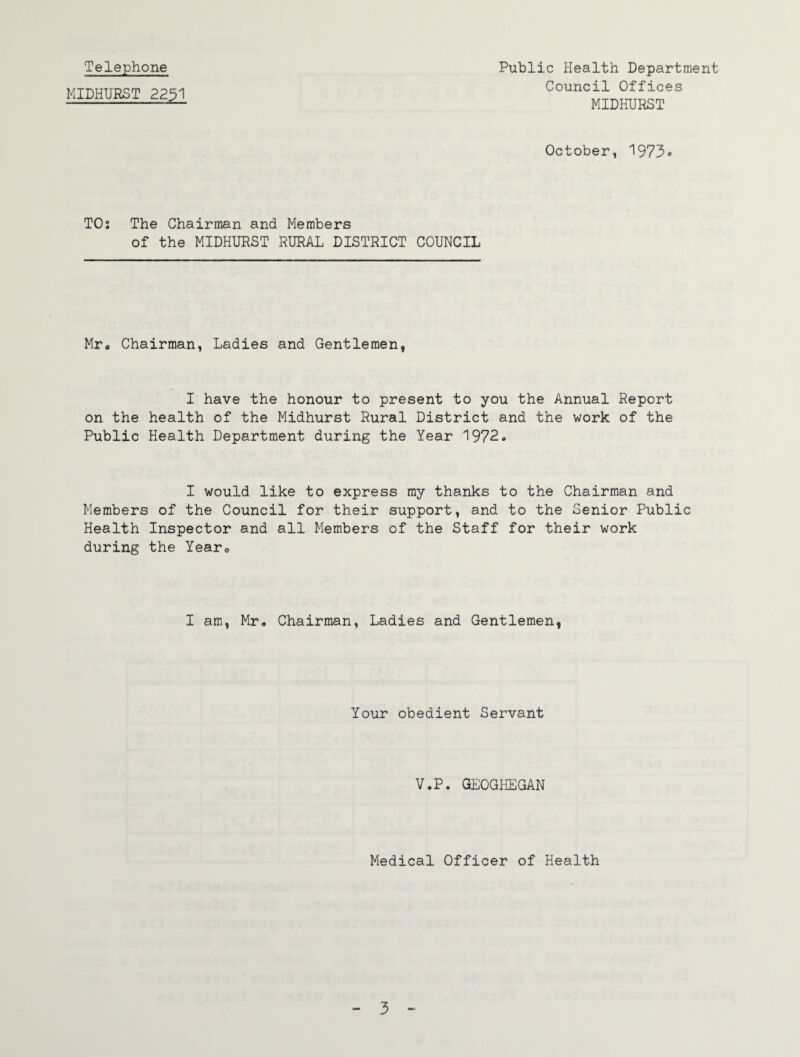 Telephone MIDHURST 2231 Public Health Department Council Offices MIDHURST October, '1973» TOs The Chairman and Members of the MIDHURST RURAL DISTRICT COUNCIL Mro Chairman, Ladies and Gentlemen, I have the honour to present to you the Annual Report on the health of the Midhurst Rural District and the work of the Public Health Department during the Year 1972. I would like to express my thanks to the Chairman and Members of the Council for their support, and to the Senior Public Health Inspector and all Members of the Staff for their work during the Yearo I am, Mr. Chairman, Ladies and Gentlemen, Your obedient Servant V.P. GEOGPIEGAN Medical Officer of Health