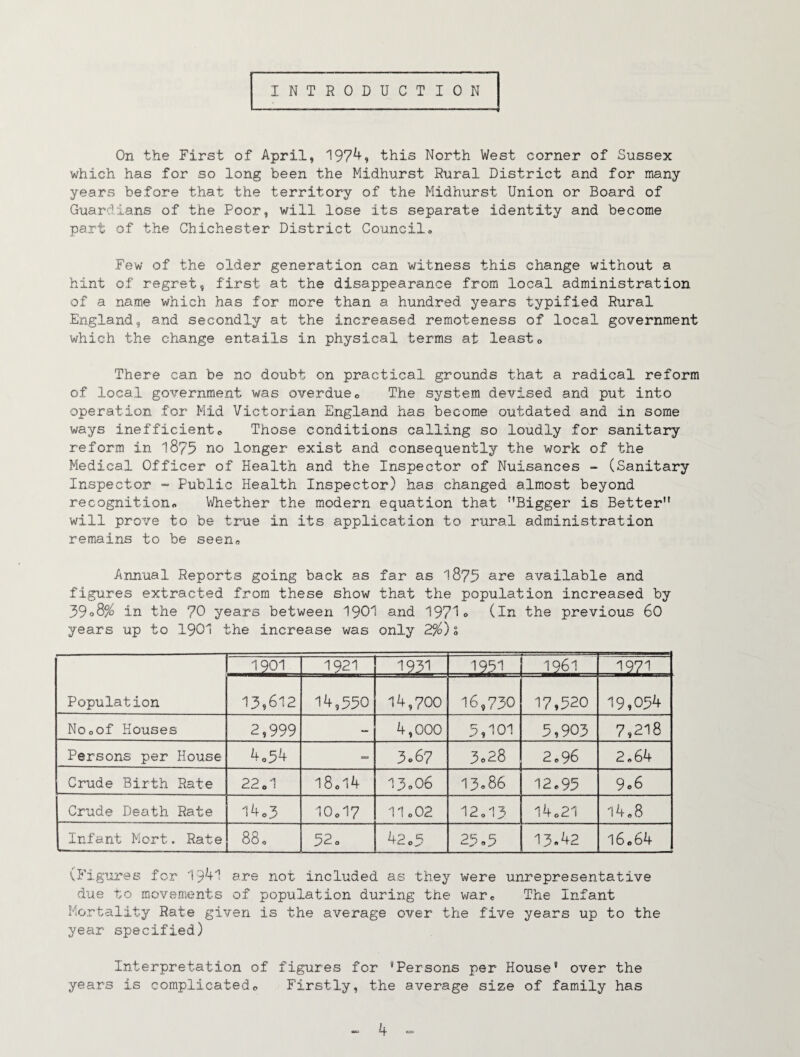 INTRODUCTION . ... - ' ' ■  ■ -M On the First of April, 197^? this North West corner of Sussex which has for so long been the Midhurst Rural District and for many years before that the territory of the Midhurst Union or Board of Guardians of the Poor, will lose its separate identity and become part of the Chichester District Council» Few of the older generation can witness this change without a hint of regret, first at the disappearance from local administration of a name which has for more than a hundred years typified Rural England, and secondly at the increased remoteness of local government which the change entails in physical terms at leasto There can be no doubt on practical grounds that a radical reform of local government was overdueo The system devised and put into operation for Mid Victorian England has become outdated and in some ways inefficient,, Those conditions calling so loudly for sanitary reform in 1875 no longer exist and consequently the work of the Medical Officer of Health and the Inspector of Nuisances - (Sanitary Inspector “ Public Health Inspector) has changed almost beyond recognition^ Whether the modern equation that Bigger is Better will prove to be true in its application to rural administration remains to be seen« Annual Reports going back as far as 1875 ane available and figures extracted from these show that the population increased by 39oS% in the 70 years between 1901 and 1975o (in the previous 60 years up to 1901 the increase was only 2%)s Population 1901 1921 1931 1951 1961 1971 13,612 14,550 14,700 16,730 17,520 19,054 Nooof Houses 2,999 - 4,000 5,101 5,905 7,218 Persons per House 4o54 3.67 3.28 2.96 2.64 Crude Birth Rate 22o1 I8cl4 13o06 13«86 12.95 9o6 Crude Death Rate 14,3 IO0I7 1I0O2 12.13 14.21 14.8 Infant Mort. Rate 88« 52 0 42.5 25»5 13«42 16.64 ^Figures for 19^+1 are not included as they were unrepresentative due to movements of population during the v/ar# The Infant Mortality Rate given is the average over the five years up to the year specified) Interpretation of figures for 'Persons per House* over the years is complicated,, Firstly, the average size of family has