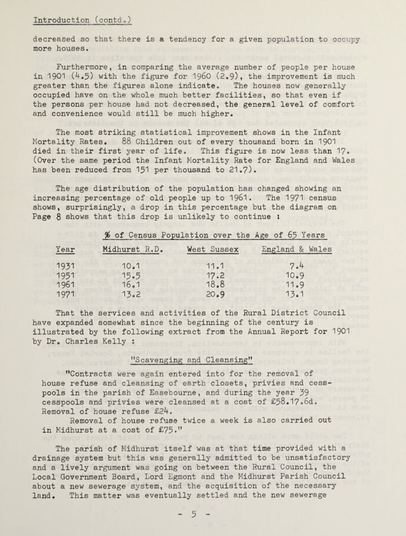 decreased so that there is a tendency for a given population to occupy more houses. Furthermore, in comparing the average number of people per house in 1901 (4*5) with the figure for I96O (2<,9), the improvement is much greater than the figures alone indicate. The houses now generally occupied have on the whole much better facilities, so that even if the persons per house had not decreased, the general level of comfort and convenience would still be much higher. The most striking statistical improvement shows in the Infant Mortality Rates. 88 Children out of every thousand born in I9OI died in their first year of life. This figure is now less than 17<» (Over the same period the Infant Mortality Rate for England and Wales has been reduced from 15'1 per thousand to 21,7). The age distribution of the population has changed showing an increasing percentage of old people up to I96I. The 197^1 census shows, surprisingly, a drop in this percentage but the diagram on Page 8 shows that this drop is unlikely to continue : % of Census Population over the Age of 63 Years Year Midhurst R.D, West Sussex England & Wales 1931 10,1 11.1 7.4 1931 'I3.3 17.2 10,9 1961 16,1 1808 11,9 1971, 13o2 20,9 13.1 That the services and activities of the Rural District Coun have expanded somewhat since the beginning of the century is illustrated by the following extract from the Annual Report for '\90'\ by Dr, Charles Kelly s ’’Scavenging and Cleansing** Contracts were again entered into for the removal of house refuse and cleansing of earth closets, privies and cess¬ pools in the parish of Easebourne, and during the year 39 cesspools and privies were cleansed at a cost of £58,17o6d. Removal of house refuse £24. Removal of house refuse twice a week is also carried out in Midhurst at a cost of £73.” The parish of Midhurst itself was at that time provided with a drainage system but this was generally admitted to be unsatisfactory and a lively argument was going on between the Rural Council, the Local Government Board, Lord Egraont and the Midhurst Parish Council about a new sewerage system, and the acquisition of the necessary land. This matter was eventually settled and the new sewerage - 3