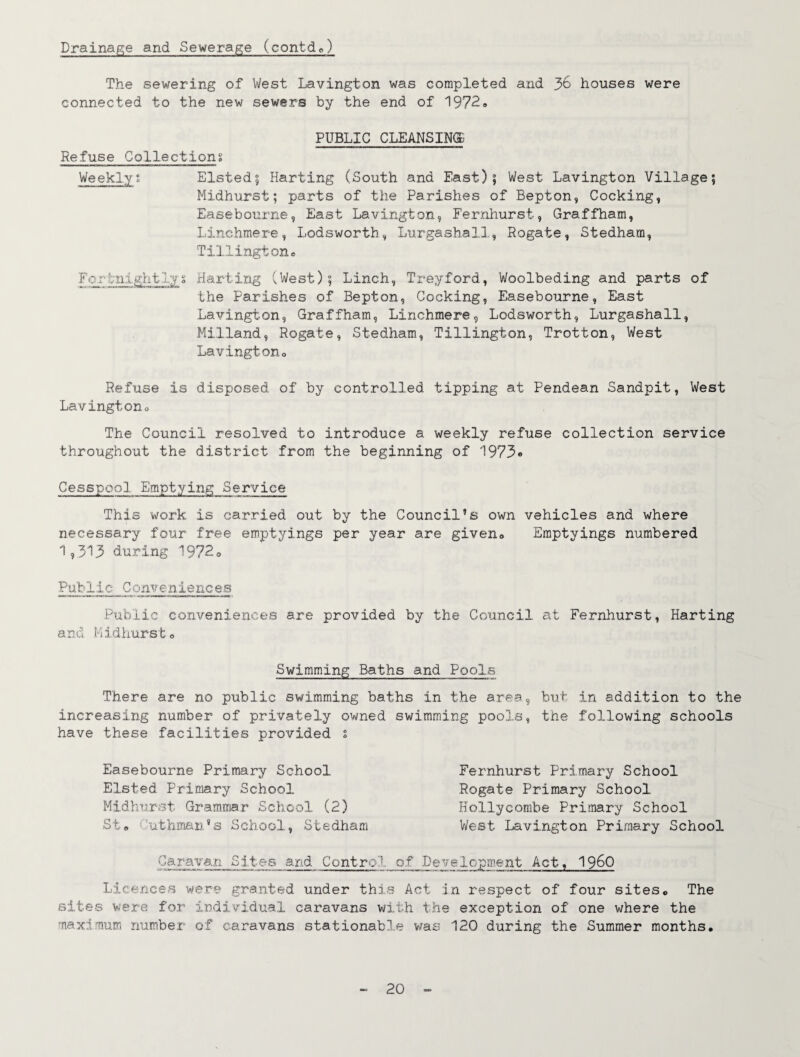 Drainage and Sewerage (contde) The sewering of West Lavington was completed and 36 houses were connected to the new sewers by the end of 19729 PUBLIC CLEANSINS Refuse Collectiong Weekly• Listed? Karting (South and East)? West Lavington Village; Midhurst; parts of the Parishes of Bepton, Cocking, Easebourne, East Lavington, Fer;Qliurst, Graffham, Linchmere, Lodsworth, Lurgashall, Rogate, Stedham, Tillingtone For'tiii.ghtliv 9 Karting (West); Linch, Treyford, Woolbeding and parts of the Parishes of Bepton, Cocking, Easebourne, East Lavington, Graffham, Linchmere, Lodsworth, Lurgashall, Milland, Rogate, Stedham, Tillington, Trotton, West Lavingtono Refuse is disposed of by controlled tipping at Pendean Sandpit, West Lavingtono The Council resolved to introduce a weekly refuse collection service throughout the district from the beginning of 1973® Cesspool Emptying Service This work is carried out by the Council’s own vehicles and where necessary four free emptyings per year are given^ Emptyings numbered 1^313 during 1972o Public Conveniences Public conveniences are provided by the Council at Fernhurst, Karting and Midhursto Swimming Baths and Pools There are no public swimming baths in the area, but in addition to the increasing number of privately owned swimming pools, the following schools have these facilities provided t Easebourne Primary School Listed Primary School Midhurst Grammar School (2) St9 Cuthman's School, Stedham Fernhurst Primary School Rogate Primary School Kollycorabe Primary School West Lavington Primary School Caravan Si.hes_ and Control of Development Act, I96O Licences were granted under this Act in respect of four sites» The sites were for individual caravans v/ith t;he exception of one where the maxiimum number of caravans stationable was 120 during the Summer months.