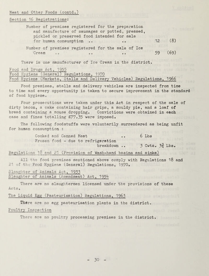 Meat and Other Foods (contdo) Section 16 Registrations2 Number of premises registered for the preparation and manufacture of sausages or potted, pressed, pickled or preserved food intended for sale for human consumption 12 (8) Number of premises registered for the sale of Ice Cream ,o ©» © © 59 (69) There is one manufacturer of Ice Cream in the district. Food and Drugs Act, 1955 Food Hygi^e (General) Regulations, 1970 Food Hygiene (Markets, Stalls and Delivery Vehicles) Regulations, I966 Food premises, stalls and delivery vehicles are inspected from time to time and every opportunity is taken to secure improvement in the standard of food hygiene r. Four prosecutions were taken under this Act in respect of the sale of dirty bacon, a cake containing hair grips, a mouldy pie, and a loaf of bread containing a mouse dropping. Convictions were obtained in each case and fines totalling £77*35 were imposed. The following foodstuffs were voluntarily surrendered as being unfit for human consumption s 6 Lbs Cooked and Canned Meat Frozen food - due to refrigeration 3 Cwts, 3^ Lbs, breakdown Regulations I8 and 2.1 (Provision of Wash-hand basins and sinks) All the food premises mentioned above comply with Regulations I8 and 21 of thv Food Hygiene (General) Regulations, 1970* Slaughter of Animals Act, 1933 Slaughter of Animals (Amendment) Act, 195^ There are no slaughtermen licensed under the provisions of these Acts, The Liquid Egg (Pasteurisation) Regulations, 1963 There are no egg pasteurisation plants in the district. Poultry Inspection There are no poultry processing premises in the district.