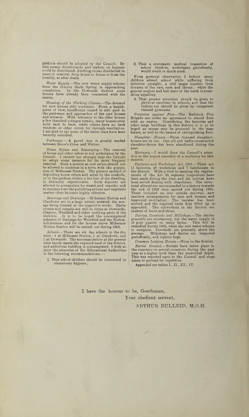 phthisis should be adopted by the Council. By this means disinfectants and leaflets on hygiene could be distributed, dwelling-rooms disinfected in cases of removal from house to house or from the locality, or after death. Water Supply.—The new water supply scheme from the Gurney Slade Spring is approaching completion. In the Downside district soma houses have already been connected with the mains. Housing of the Working Classes.—The demand for new houses still continues. Prom a health- point of view, insufficient regard is still paid to the pathways and approaches of the new houses and terraces. With reference to the older houses a few thatched cottages remain, many houses exist built back to back, while others have no back windows or other outlet for through ventilation. I am glad to say some of the latter class have keen recently remedied. Pathways. — A paved way is greatly needed between Stone’s Cross and Welton. House Refuse and Scavenging.—The removal of house and other refuse is not undertaken by the Council. I cannot too strongly urge the Council to adopt some measure for its more frequent removal. Such a system as now exists should not be allowed to continue in a town with the popula¬ tion of Midsomer Norton. The present method of depositing house refuse and ashes by the roadside, or in the gardens within a few feeo of the dwelling, is distinctly objectionable. Such deposits are allowed to accumulate for weeks and months, and in summer time the putrifying animal and vegetable matter often becomes highly offensive. Sewerage and Drainage.—Midsomer Norton and Clandown are to a large extent sewered, the sew¬ age being treated at the respective works. Earth closets and cesspits are still in vogue at Downside, Clapton, Westfield and other outlying parts of the districts. It is to be hoped the contemplated schemes of drainage for Westfield and the Norton- i hill-terraces and for the houses above Midsomer I Norton Station will be carried out during 1905. Schools.—There are six day schools in the dis¬ trict : 4 at Midsomer Norton, 1 at Clandown, and ; 1 at Downside. The accommodation at the present time barely meets the required need of the district, and additional building is contemplated. I wish to j draw the attention of the Educational Authorities j to the following recommendations ;— | 1. That school children should be instructed in | elementary hygiene ; 2. That a systematic medical inspection of school children, undertaken periodically, would result in much good. Prom personal observation I believe many children attend school while suffering from defective eyesight, a still larger number from diseases of the ears, nose and throat ; while the general neglect and bad state of the teeth is some¬ thing appalling. 3. That greater attention should be given to physical exercises in schools, and that the instruo ion should be given by competent trained gymnasts. Provision against Fire.—The Badstook Pire Brigade are under an agreement to attend fires with an engine. Considering the factories and other large buildings in this district it is to be hoped an escape may be procured in the near future, as well as the means of extinguishing fires. Slaughter - Houses.—Three licensed slaughter¬ houses are in use. One old and badly-constructed slaughter-house has been abandoned during the year. Mortuary.—I would draw the Council’s atten¬ tion to the urgent necessity of a mortuary for this district. Factories and Workshops' Act. 1901.—There are 11 factories, 43 workshops and 7 bakehouses in the district. With a view to meeting the require¬ ments of the Act 55, separate inspections have been made during the year, and six notices have been served dealing with cleanliness. The struc¬ tural alterations recommended in a factory towards the end of 1903 were carried out during 1904. These included an iron outside stairway, new sanitary arrangements for men and women, and improved ventilation. The register has been revised, and the required table duly filled up is- appended. The outworkers in the district are makers of boots and shoes. Dairies, Cowsheds and Milkshops.—The dairies generally are satisfactory, but the water supply is of poor quality on many farms. This will be remedied during 1905, when the new water scheme is complete. Cowsheds are generally above the average. Milkshops and dairies are inspected periodically, and register kept. Common Lodging Houses.—None in the district. Burial Ground.—Burials have taken place in the cemetery on .several occasions daring the past year at a higher level than the prescribed depth. This was reported upon to the Council and steps taken to prevent its repetition. Appended are tables I., II., III., IV. I have the honour to be, Gentlemen, Your obedient servant, ARTHUR BULLUID, M.O.H.