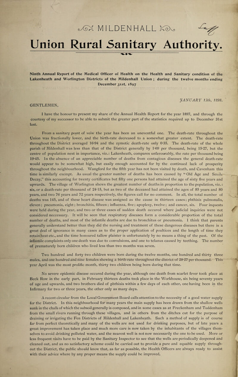 eXsX MILDENHALL KeX, Union Rural Sanitary Authority. Ninth Annual Report of the Medical Officer of Health on the Health and Sanitary condition of the Lakenheath and Worlington Districts of the Mildenhall Union ; during the twelve months ending December 31st, 1897 JANUARY 13th, 1898. GENTLEMEN, I have the honour to present my share of the Annual Health Report for the year 1897, and through the courtesy of my successor to be able to submit the greater part of the statistics required up to December 31st last. From a sanitary point of veiw the year has been an uneventful one. The death-rate throughout the Union was fractionally lower, and the birth-rate decreased to a somewhat greater extent. The death-rate throughout the District averaged 16-94 and the zymotic death-rate only 0-35. The death-rate of the whole parish of Mildenhall was less than that of the District generally by 1-69 per thousand, being 15-27, but the centre of population next in importance, viz.: Lakenheath, compares unfavourably, the rate per thousand being 19-45. In the absence of an appreciable number of deaths from contagious diseases the general death-rate would appear to be somewhat high, but easily enough accounted for by the continued lack of prosperity throughout the neighbourhood. Wangford for the fifth year has not been visited by death, and Cavenham this time is similarly exempt. As usual the greater number of deaths has been caused by “ Old Age and Senile Decay,” this accounting for twenty certificates but fifty one persons had attained the age of sixty five years and upwards. The village of Worlington shews the greatest number of deaths in proportion to the population, viz.: six, or a death-rate per thousand of 24-15, but as two of the deceased had attained the ages of 85 years and 80 years, and two 76 years and 72 years respectively, the figures call for no comment. In all, the total number of deaths was 145, and of these heart disease was assigned as the cause in thirteen cases; phthisis pulmonalis, eleven ; pneumonia, eight; bronchitis, fifteen ; influenza, five ; apoplexy, twelve ; and cancer, six. Four inquests were held during the year, and two or three cases of sudden death occured where judicial inquiries were not considered neccessary. It will be seen that respiratory diseases form a considerable proportion of the total number of deaths, and most of the infantile deaths are due to bronchitus or pneumonia. I think that parents generally understand better than they did the nursing and treatment of these dangerous diseases but there is a great deal of ignorance in many cases as to the proper application of poultices and the length of time they retain heat etc., and the time honoured tallow plaister is unfortunately by no means a thing of the past. Of the infantile complaints only one death was due to convulsions, and one to telanus caused by teething. The number of prematurely born children who lived less than two months was seven. Two hundred and forty two children were born during the twelve months, one hundred and thirty three males, and one hundred and nine females shewing a birth-rate throughout the district of 28-27 per thousand. This year April was the most prolific month, thirty two children being born during that time. No severe epidemic disease occured during the year, although one death from scarlet fever took place at Beck Row in the early part, in February thirteen deaths took place in the Workhouse, six being seventy years of age and upwards, and two brothers died of phthisis within a few days of each other, one having been in the Infirmary for two or three years, the other only as many days. A recent circular from the Local Government Board calls attention to the neccesity of a good water supply for the District. In this neighbourhood for many years the main supply has been drawn from the shallow wells sunk in the chalk of which the subsoil generally is composed, and in some cases as at Freckenham and Tuddenham from the small rivers running through these villages, and in others from the ditches cut for the purpose of draining or irrigating the Fen Districts of Mildenhall and Lakenheath. Such a method of supply is of course far from perfect theoretically and many of the wells are not used for drinking purposes, but of late years a great improvement has taken place and much more care is now taken by the inhabitants of the villages them¬ selves to avoid drinking polluted water, and the nearest well is not now necessarily the one to be used. More or less frequent visits have to be paid by the Sanitary Inspector to see that the wells are periodically deepened and cleaned out, and as no satisfactory scheme could be carried out to provide a pure and equable supply through¬ out the District, the public should know that, as far as possible, the Health Officers are always ready to assist with their advice where by any proper means the supply could be improved,