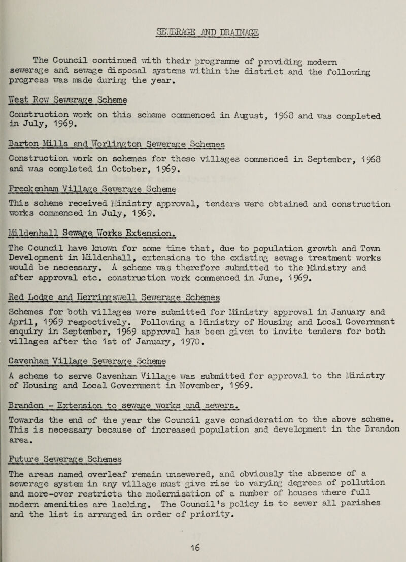 SEV.ERAGE AND DRAINAGE The Council continued with their programme of providing modern sewerage and sewage disposal systems within the district and the follov/ing progress was made during the year. Nest Row Sewerage Scheme Construction work on this scheme commenced in August, 1963 and was completed in July, 1969. Barton Mills and Jorlington Sewerage Schemes Construction work on schemes for these villages commenced in September, 1968 and was completed in October, 1969- Freckenham Village Sewerage Scheme This scheme received ministry approval, tenders were obtained and construction works commenced in July, 1 969. Mildenhall Sewage, Norks Extension. The Council have known for some time that, due to population growth and Town Development in Mildenhall, extensions to the existing sewage treatment works would be necessary. A scheme was therefore submitted to the Ministry and after approval etc. construction work commenced in June, 1 9&9. Red Lodge and Herring swell Sewerage Schemes Schemes for both villages were submitted for Ministry approval in January and April, 1969 respectively. Following a Idnistry of Housing and Local Government enquiry in September, 19&9 approval has been given to invite tenders for both villages after the 1st of January, 1970. Cavenham Village Sewerage Scheme A scheme to serve Cavenham Village was submitted for approval to the Ministry of Housing and Local Government in November, 1 9^9- Brandon - Extension to sewage works and sewers. Towards the end of the year the Council gave consideration to the above scheme. This is necessary because of increased population and development in the Brandon area. Future Sewerage Schemes The areas named overleaf remain unsewered, and obviously the absence of a sewerage system in any village must give ruse to varying degrees of pollution and more-over restricts the modernisation of a number of houses where full modern amenities are lacking. The Council's policy is to sewer all parishes and the list is arranged in order of priority. 16
