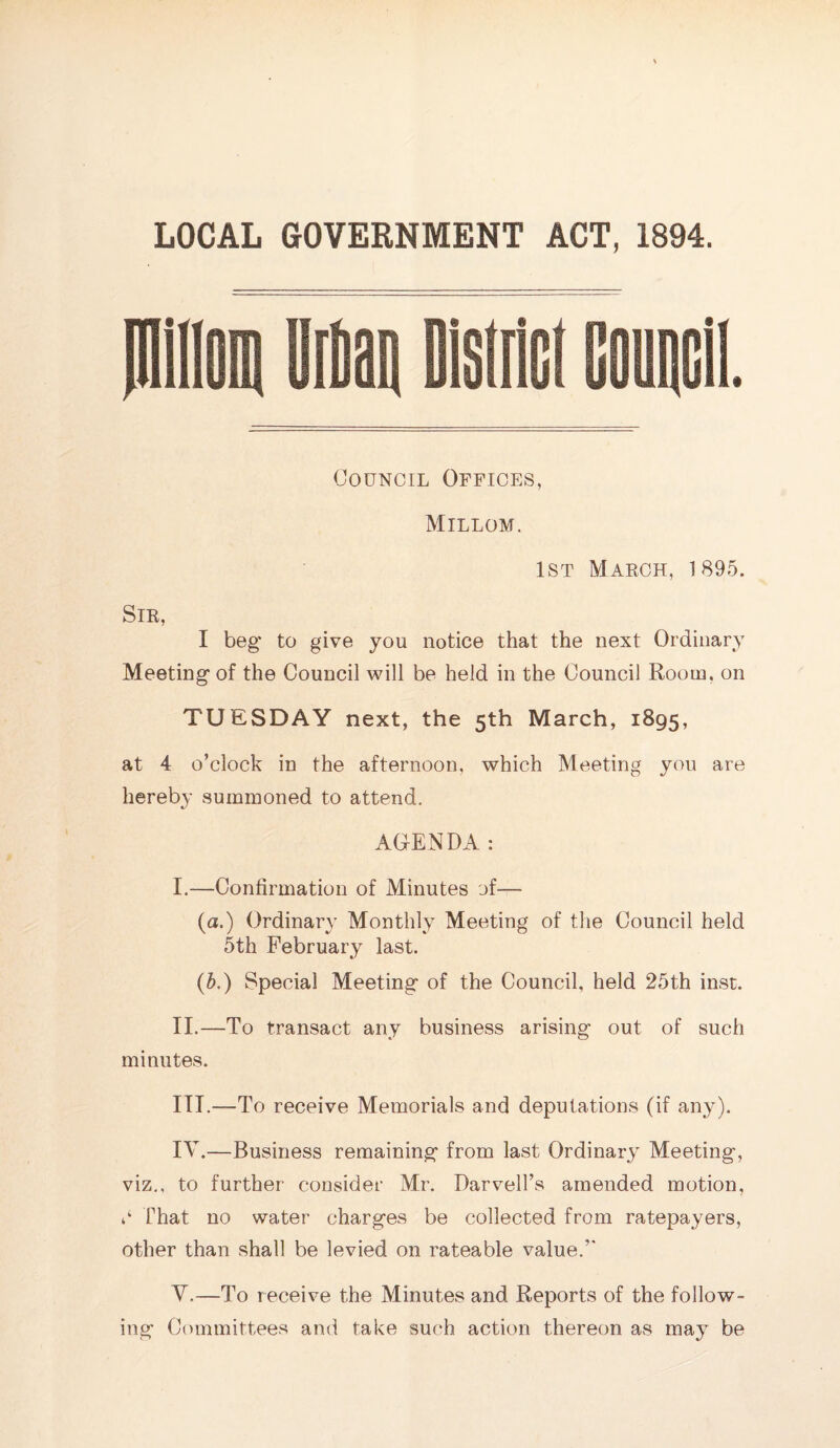 LOCAL GOVERNMENT ACT, 1894. piillom Mail Distri Council Offices, Millom. 1st March, 1895. Sir, I beg' to give you notice that the next Ordinary Meeting* of the Council will be held in the Council Room, on TUESDAY next, the 5th March, 1895, at 4 o’clock in the afternoon, which Meeting you are hereby summoned to attend. AGENDA: I. —Confirmation of Minutes of— (a.) Ordinary Monthly Meeting of the Council held 5th February last. (5.) Special Meeting of the Council, held 25th inst. II. —To transact any business arising out of such minutes. III. —To receive Memorials and deputations (if any). IV. —Business remaining from last Ordinary Meeting, viz., to further consider Mr. Darveil’s amended motion, 0 That no water charges be collected from ratepayers, other than shall be levied on rateable value/' V. —To receive the Minutes and Reports of the follow¬ ing Committees and take such action thereon as may be