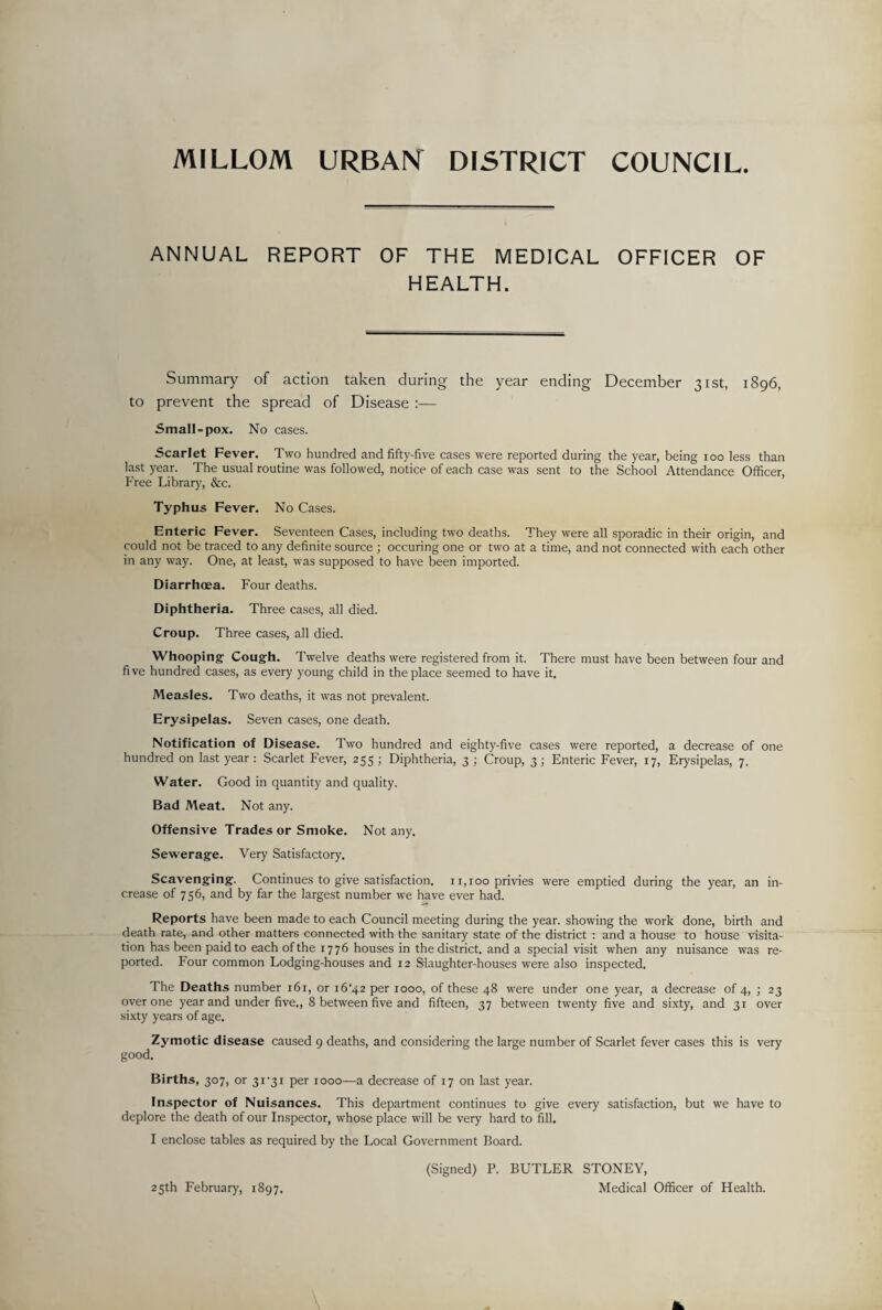 MILLOM URBAN DISTRICT COUNCIL ANNUAL REPORT OF THE MEDICAL OFFICER OF HEALTH. Summary of action taken during the year ending December 31st, 1896, to prevent the spread of Disease :— Small = pox. No cases. Scarlet Fever. Two hundred and fifty-five cases were reported during the year, being 100 less than last year. The usual routine was followed, notice of each case was sent to the School Attendance Officer, Free Library, &c. Typhus Fever. No Cases. Enteric Fever. Seventeen Cases, including two deaths. They were all sporadic in their origin, and could not be traced to any definite source ; occuring one or two at a time, and not connected with each other in any way. One, at least, was supposed to have been imported. Diarrhoea. Four deaths. Diphtheria. Three cases, all died. Croup. Three cases, all died. Whooping Cough. Twelve deaths were registered from it. There must have been between four and five hundred cases, as every young child in the place seemed to have it. Measles. Two deaths, it was not prevalent. Erysipelas. Seven cases, one death. Notification of Disease. Two hundred and eighty-five cases were reported, a decrease of one hundred on last year : Scarlet Fever, 255 ; Diphtheria, 3 ; Croup, 3; Enteric Fever, 17, Erysipelas, 7. Water. Good in quantity and quality. Bad Meat. Not any. Offensive Trades or Smoke. Not any. Sewerage. Very Satisfactory. Scavenging. Continues to give satisfaction. 11,100 privies were emptied during the year, an in¬ crease of 756, and by far the largest number we have ever had. Reports have been made to each Council meeting during the year, showing the work done, birth and death rate, and other matters connected with the sanitary state of the district : and a house to house visita¬ tion has been paid to each of the 1776 houses in the district, and a special visit when any nuisance was re¬ ported. Four common Lodging-houses and 12 Slaughter-houses were also inspected. The Deaths number 161, or i6'42 per 1000, of these 48 were under one year, a decrease of 4, ; 23 over one year and under five,, 8 between five and fifteen, 37 between twenty five and sixty, and 31 over sixty years of age. Zymotic disease caused 9 deaths, and considering the large number of Scarlet fever cases this is very good. Births, 307, or 3i‘3i per 1000—a decrease of 17 on last year. Inspector of Nuisances. This department continues to give every satisfaction, but we have to deplore the death of our Inspector, whose place will be very hard to fill. I enclose tables as required by the Local Government Board. (Signed) P. BUTLER STONEY, Medical Officer of Health. 25th February, 1897.