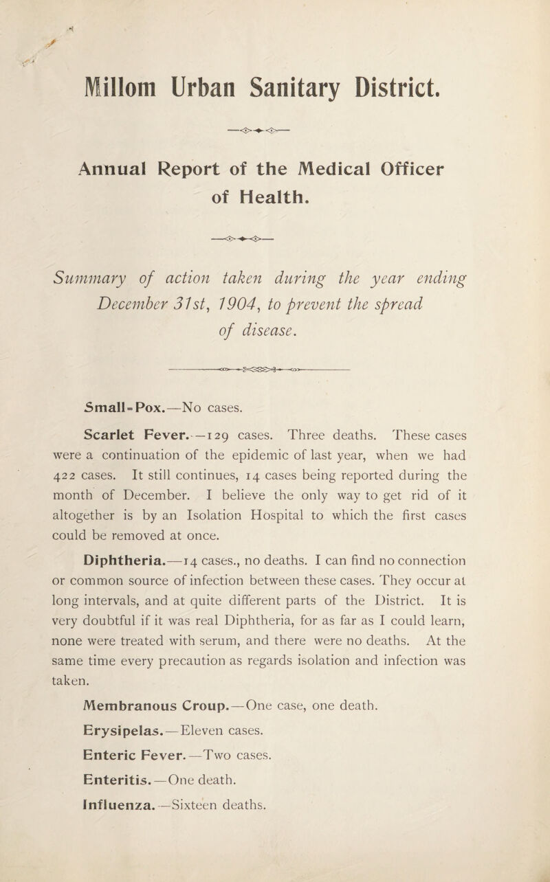 Millom Urban Sanitary District. Annua! Report of the Medical Officer of Health. Summary of action taken during the year ending December 31 st, 1904, to prevent the spread of disease. SmalUPox.—No cases. Scarlet Fever.—129 cases. Three deaths. These cases were a continuation of the epidemic of last year, when we had 422 cases. It still continues, 14 cases being reported during the month of December. I believe the only way to get rid of it altogether is by an Isolation Hospital to which the first cases could be removed at once. Diphtheria.— 14 cases., no deaths. I can find no connection or common source of infection between these cases. They occur at long intervals, and at quite different parts of the District. It is very doubtful if it was real Diphtheria, for as far as I could learn, none were treated with serum, and there were no deaths. At the same time every precaution as regards isolation and infection was taken. Membranous Croup. — One case, one death. Erysipelas. — Eleven cases. Enteric Fever.—Two cases. Enteritis.—One death. Influenza.—Sixteen deaths.