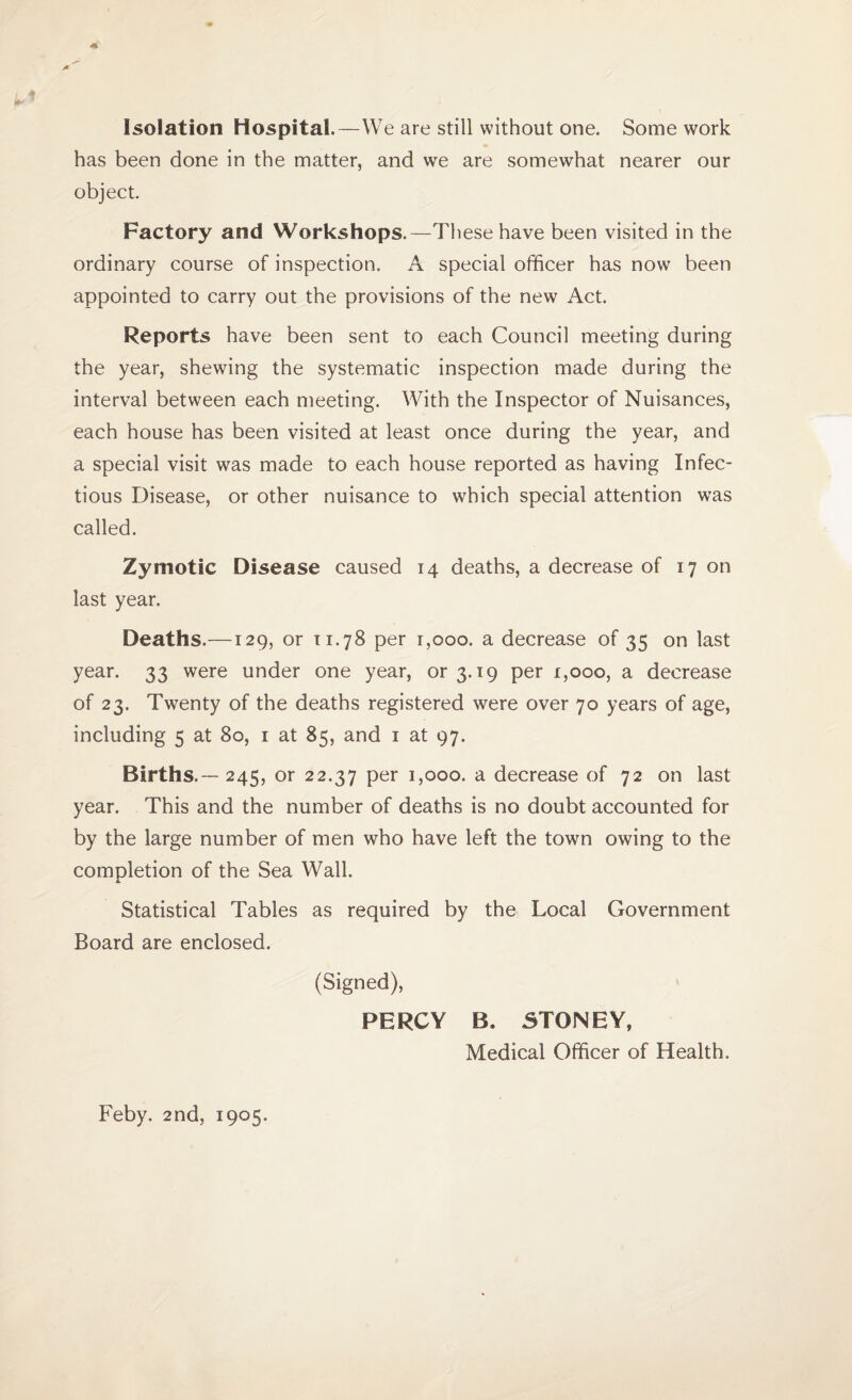 Isolation Hospital.—We are still without one. Some work has been done in the matter, and we are somewhat nearer our object. Factory and Workshops.—These have been visited in the ordinary course of inspection. A special officer has now been appointed to carry out the provisions of the new Act. Reports have been sent to each Council meeting during the year, shewing the systematic inspection made during the interval between each meeting. With the Inspector of Nuisances, each house has been visited at least once during the year, and a special visit was made to each house reported as having Infec¬ tious Disease, or other nuisance to which special attention was called. Zymotic Disease caused 14 deaths, a decrease of 17 on last year. Deaths.—129, or 11.78 per 1,000. a decrease of 35 on last year. 33 were under one year, or 3.19 per 1,000, a decrease of 23. Twenty of the deaths registered were over 70 years of age, including 5 at 80, 1 at 85, and 1 at 97. Births.— 245, or 22.37 per 1,000. a decrease of 72 on last year. This and the number of deaths is no doubt accounted for by the large number of men who have left the town owing to the completion of the Sea Wall. Statistical Tables as required by the Local Government Board are enclosed. (Signed), PERCY B. STONEY, Medical Officer of Health. Feby. 2nd, 1905.