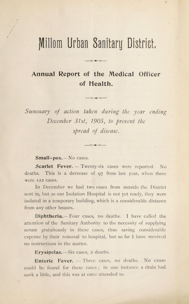 jUillom Urban Sanitary District, Annual Report of the Medical Officer of Health. Summary of action taken during the year ending December 31st, 1905, to prevent the spread of disease. —<■>- Smail = pox. — No cases. Scarlet Fever. — Twenty-six cases were reported. No deaths. This is a decrease of 97 from last year, when there were 122 cases. In December we had two cases from outside the District sent in, but as our Isolation Hospital is not yet ready, they were isolated in a temporary building, which is a considerable distance from any other houses. Diphtheria.-—Four cases, no deaths. I have called the attention of the Sanitary Authority to the necessity of supplying serum gratuitously in these cases, thus saving considerable expense by their removal to hospital, but so far I have received no instructions in the matter. Erysipelas.—Six cases, 2 deaths. Enteric Fever. — Three cases, no deaths. No cause could be found for these cases ; in one instance a drain had sunk a little, and this was at once attended to.