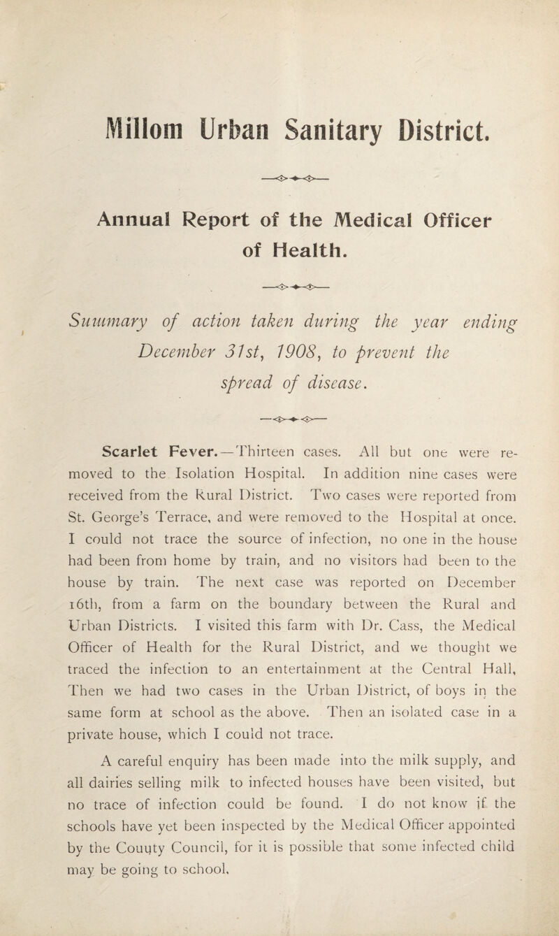 Millom Urban Sanitary District. Annual Report of the Medical Officer of Health. Summary of action taken during the year ending December 31st, 1908, to prevent the spread of disease. Scarlet Fever. —Thirteen cases. All but one were re¬ moved to the Isolation Hospital. In addition nine cases were received from the Rural District. Two cases were reported from St. George’s Terrace, and were removed to the Hospital at once. I could not trace the source of infection, no one in the house had been from home by train, and no visitors had been to the house by train. The next case was reported on December 16th, from a farm on the boundary between the Rural and Urban Districts. I visited this farm with Dr. Cass, the Medical Officer of Health for the Rural District, and we thought we traced the infection to an entertainment at the Central Hall, Then we had two cases in the Urban District, of boys in the same form at school as the above. Then an isolated case in a private house, which I could not trace. A careful enquiry has been made into the milk supply, and all dairies selling milk to infected houses have been visited, but no trace of infection could be found. I do not know if the schools have yet been inspected by the Medical Officer appointed by the Couuty Council, for it is possible that some infected child may be going to school.