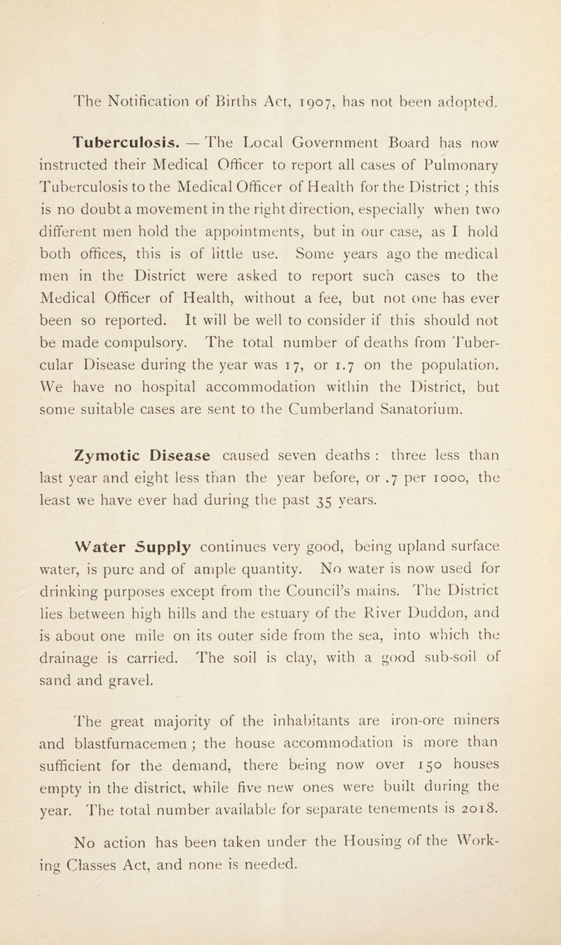 The Notification of Births Act, 1907, has not been adopted. Tuberculosis. — The Local Government Board has now instructed their Medical Officer to report all cases of Pulmonary Tuberculosis to the Medical Officer of Health for the District; this is no doubt a movement in the right direction, especially when two different men hold the appointments, but in our case, as I hold both offices, this is of little use. Some years ago the medical men in the District were asked to report such cases to the Medical Officer of Health, without a fee, but not one has ever been so reported. It will be well to consider if this should not be made compulsory. The total number of deaths from Tuber¬ cular Disease during the year was 17, or 1.7 on the population. We have no hospital accommodation within the District, but some suitable cases are sent to the Cumberland Sanatorium. Zymotic Disease caused seven deaths : three less than last year and eight less than the year before, or .7 per 1000, the least we have ever had during the past 35 years. Water Supply continues very good, being upland surface water, is pure and of ample quantity. No water is now used for drinking purposes except from the Council’s mains. The District lies between high hills and the estuary of the River Duddon, and is about one mile on its outer side from the sea, into which the drainage is carried. The soil is clay, with a good sub-soil of sand and gravel. The great majority of the inhabitants are iron-ore miners and blastfurnacemen; the house accommodation is more than sufficient for the demand, there being now over 150 houses empty in the district, while five new ones were built during the year. The total number available for separate tenements is 2018. No action has been taken under the Housing of the Work¬ ing Classes Act, and none is needed.