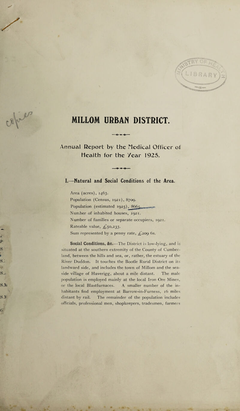 MILLOM URBAN DISTRICT Annual Report by the Medical Officer of Health for the /ear 1925. I.—Natural and Social Conditions of the Area. Area (acres), 1463. Population (Census, 1921), 8709. Population (estimated 102O . 866=;. Number of inhabited houses, 1921. Number of families or separate occupiers, 1921. Rateable value, ^50,233. Sum represented by a penny rate, ^209' 6s. Social Conditions, &c.—The District is low-lying, and is situated at the southern extremity of the County of Cumber¬ land, between the hills and sea, or, rather, the estuary of the River Duddon. It touches the Bootle Rural District on its landward side, and includes the town of Millom and the sea¬ side village of Haverigg, about a mile distant. The male population is employed mainly at the local Iron Ore Mines, or the local Blastfurnaces. A smaller number of the in¬ habitants find employment at Barrow-in-Furness, 16 miles distant by rail. The remainder of the population includes officials, professional men, shopkeepers, tradesmen, farmers