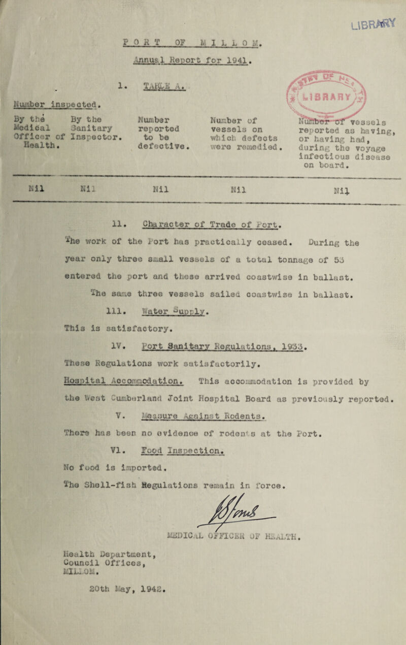 LlBR^W PORT OF l\ 1 L L 0 I/.. Annual Report for 1941 By the By the Medical Sanitary Officer of Inspector Number inspected. 1 • Ttiiwh . •-« Number reported to be defective Number of vessels on which defects were remedied N uftber ot vessels reported as having or having had, Health. during the voyage infectious disease on board. Nil Nil Nil Nil Nil 11. Character of Trade of Port A‘he work of the l ort has practically ceased. During the year only three small vessels of a total tonnage of 50 entered the port and these arrived coastwise in ballast. The same three vessels sailed coastwise in ballast. 111. hater Poorly. This 13 satisfactory. IV. Port Sanitary Regulations. 19:3.3. These Regulations work satisfactorily. Hospital Acco.mrio&atlon. This accommodation is provided by the beat Cumberland Joint Hospital Board as previously reported. V. Measure Anninst Rodents. Thors has been no evidence of rodents at the Port. VI. Food Inspection. No food is imported. The Shell-fish Regulations remain in force. Health Department Council Offices, MliAOM. 20th May, 1942.