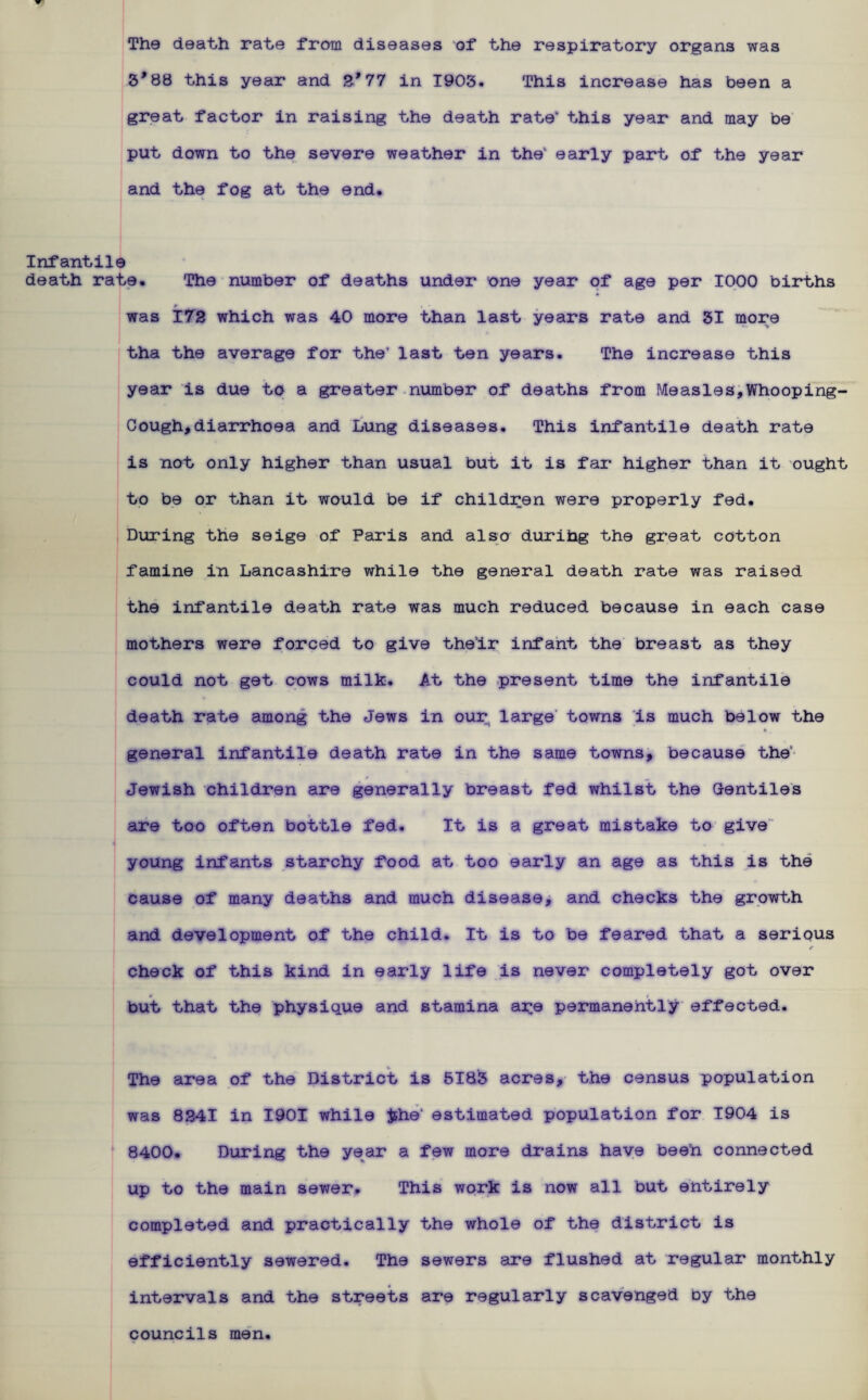 The death rate from diseases of the respiratory organs was 5’88 this year and 2*77 in 1903. This increase has been a great factor in raising the death rate” this year and may be put down to the severe weather in the” early part of the year and the fog at the end. Infantile death rate. The number of deaths under one year of age per 1000 births was 172 which was 40 more than last years rate and 31 more tha the average for the’ last ten years. The increase this year is due to a greater number of deaths from Measles,Whooping- Cough, diarrhoea and Lung diseases. This infantile death rate is not only higher than usual but it is far higher than it ought to be or than it would be if children were properly fed. During the seige of Paris and also durihg the great cotton famine in Lancashire while the general death rate was raised the infantile death rate was much reduced because in each case mothers were forced to give their infant the breast as they could not get cows milk. At the present time the infantile death rate among the Jews in our large towns is much below the general infantile death rate in the same towns, because the' Jewish children are generally breast fed whilst the Gentiles are too often bottle fed. It is a great mistake to give young infants starchy food at too early an age as this is the cause of many deaths and much disease, and checks the growth and development of the child. It is to be feared that a serious check of this kind in early life is never completely got over but that the physique and stamina are permanently effected. The area of the District is 5183 acres, the census population was 8241 in 1901 while Jshe' estimated population for 1904 is 8400. During the year a few more drains have been connected up to the main sewer. This work is now all but entirely completed and practically the whole of the district is efficiently sewered. The sewers are flushed at regular monthly intervals and the streets are regularly scavenged oy the councils men.