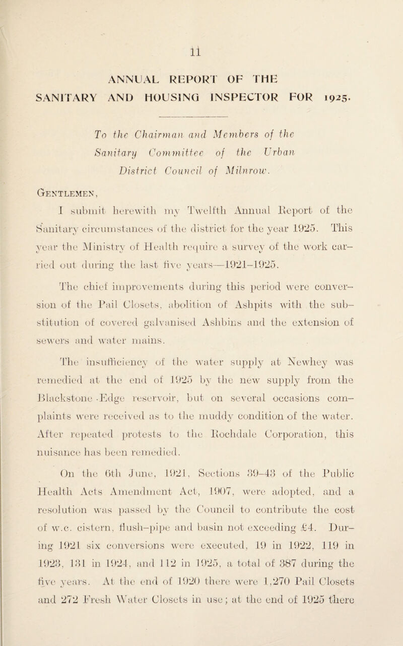 ANNUAL REPORT OF THE SANITARY AND HOUSING INSPECTOR FOR 1925. To the Chairman, and Members of the Sanitary Committee of the Urban District Council of Milnrow. Gentlemen, I submit herewith my Twelfth Annual lie port of the Sanitary circumstances of the district for the year 19*25. This Year the Ministry of Health require a survey of the work car- XJ v L i/ ried out during the last five years—1921-1925. O nJ The chief improvements during this period were conver¬ sion of the Pail Closets, abolition of Ashpits with the sub¬ stitution of covered galvanised Aslibins and the extension of sewers and water mains. The insufficiency of the water supply at Newhey was remedied at the end of 1925 by the new supply from the Blackstone -Edge reservoir, but on several occasions com¬ plaints were received as to the muddy condition of the water. After repeated protests to the Bochdale Corporation, this nuisance has been remedied. On tl re 6th June, 1921, Sections 89-43 of the Public Health Acts Amendment Act, 1907, were adopted, and a resolution was passed by the Council to contribute the cost of w.c. cistern, flush-pipe and basin not exceeding £4. Dur¬ ing 1921 six conversions were executed, 19 in 1922, 119 in 1923, 131 in 1924, and 112 in 1925, a total of 387 during the five years. At the end of 1920 there were 1,270 Pail Closets and 272 Fresh Water Closets in use; at the end of 1925 there