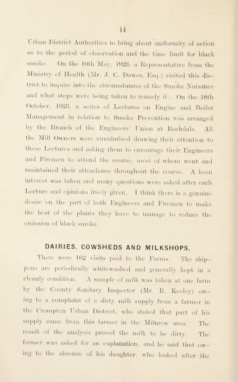 I rban District Authorities to bring about uniformity of action as to the period of observation and the time limit for black smoke. On the 10th May, 1923, a Representative from the Ministry of Health (Mr. J. C. Dawes, Esq.) visited this dis¬ trict to inquire into the circumstances of the Smoke Nuisance and what steps were being taken to remedy it. On the 18th October, 1923, a series of Declines on Engine and Boiler Management in relation to Smoke Prevention was arranged by the Branch of the Engineers’ Union at Rochdale. All the Mill Owners were circularised drawing their attention to these Lectures and asking them to encourage their Engineers and hiremen to attend the course, most of whom went and maintained their attendance throughout the course. A keen inteiest was taken and many questions were asked after each Lecture and opinions ireelv given. 1 think there is a genuine desire on the part of both Engineers and Eiremen to make the best of the plants they have to manage to reduce the emission of black smoke. DAIRIES, COWSHEDS AND MILKSHOPS. There were 102 visits paid to the Farms. The ship- puns are periodically whitewashed and generally kept in a 3an \ condition. A sample of milk was taken at one farm by the County Sanitary Inspector (Mr. R. Iveelev) own¬ ing to a complaint of a dirty milk supply from a farmer in flic Crompton Urban District, who stated that part of his supply came from this farmer in the Milnrow area. The result of the analysis proved the milk to be dirty. The farmer was asked for an explanation, and he said that ow¬ ing to the absence of his daughter, who looked after the