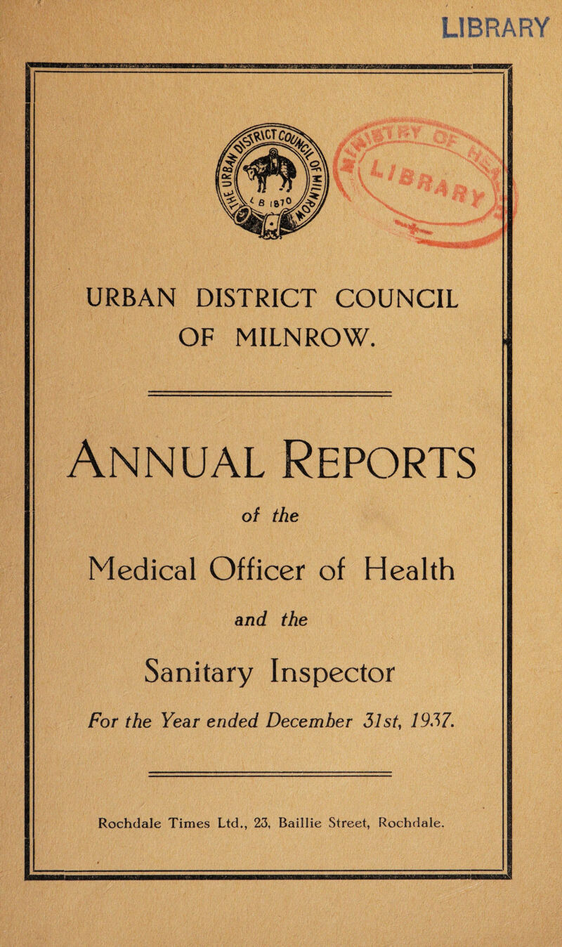 URBAN DISTRICT COUNCIL OF MILNROW. Annual Reports of the Medical Officer of Health and the Sanitary Inspector For the Year ended December 31st, 1937. Rochdale Times Ltd., 23, Baillie Street, Rochdale.