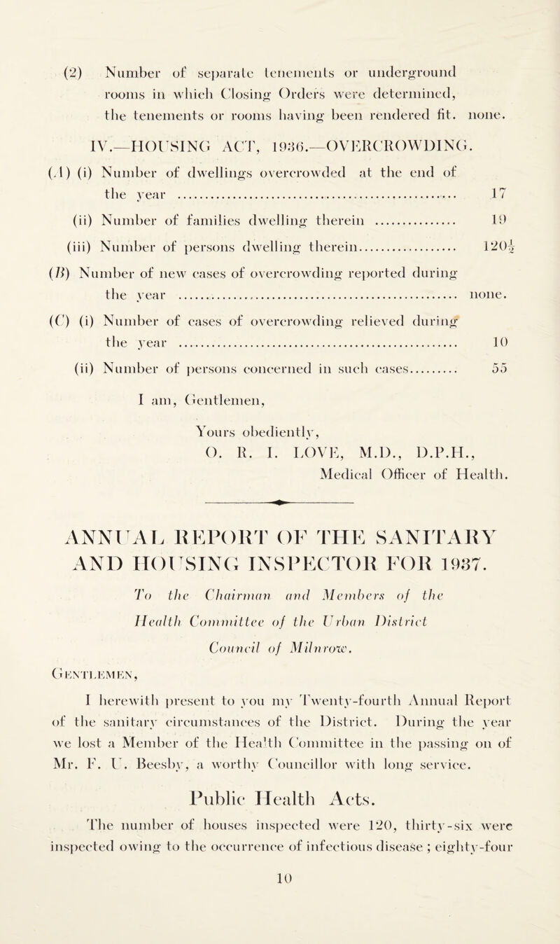 (2) Number of separate tenements or underground rooms in which Closing Orders were determined, the tenements or rooms having been rendered fit. none. IV.—HOUSING ACT, 1936.—OVERCROWDING. (A) (i) Number of dwellings overcrowded at the end of the year . 1? (ii) Number of families dwelling therein . 19 (iii) Number of persons dwelling therein. 120^ (71) Number of new cases of overcrowding reported during the year . none. (C) (i) Number of cases of overcrowding relieved during the year .. 10 (ii) Number of persons concerned in such cases. 55 I am, Gentlemen, Yours obediently, O. R. I. LOVE, M.D., D.P.H., Medical Officer of Health. A.NNUAL REPORT OF THE SANITARY AND HOUSING INSPECTOR FOR 1937. To the Chairman arid Members of the Health Committee of the Urban District Council of Mil nr ore. Gentlem en, I herewith present to you my Twenty-fourth Annual Report of the sanitary circumstances of the District. During the year we lost a Member of the Health Committee in the passing on of Mr. F. U. Beesby, a worthy Councillor with long service. Public* Health Acts. 'the number of houses inspected were 120, thirty-six were inspected owing to the occurrence of infectious disease ; eighty-four