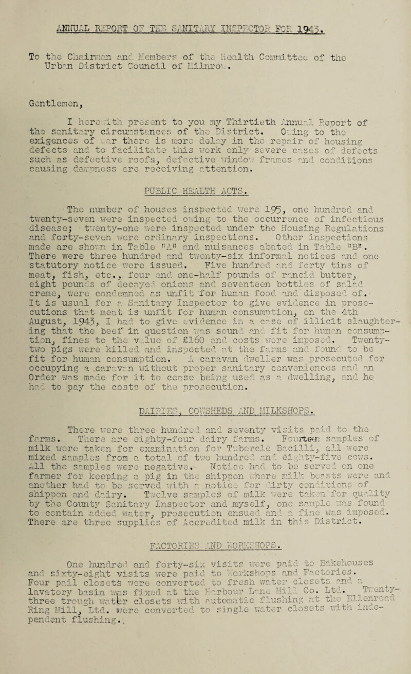 To the Chairman and Members or the Health Committee of the Urban District Council of Kilnrow. Gentlemen, th: I herewith present to you my Thirtieth Annual Report of sanitary cirConstances of the District. Owing to the housing of defect: exigences of ..nr there is more delay in the repair o; defects and to facilitate this work only severe such as defective roofs, defective window7 frames causing dampness are receiving attention. and conditions PUBLIC HEALTH ACTS. ■ The number of houses inspected were 195, one hundred and twenty-seven were inspected owing to the occurrence of infectious disease; twenty-one were inspected under the Housing Regulations and forty-seven were ordinary inspections. Other inspections made are shown in Table r;An and nuisances abated in Table nB!1. There were three hundred and twenty-six informal notices and one statutory notice were issued. Five hundred and forty tins of meat, fish, etc., four and one-half pounds of rancid butter, eight pounds of decayed onions and seventeen bottles of salad creme, were condemned as unfit for human food and'disposed of. It is usual for a Sanitary Inspector to give evidence in prose¬ cutions that meat is unfit for human consumption, on the 4th August, 1943, I had to give evidence in a case of illicit slaughter¬ ing that the beef in question was sound and fit for human consump¬ tion, fines to the value of £160 and costs were imposed. Twenty- two pigs were killed and inspected at the farms and found to be¬ fit for human consumption. A caravan dweller was prosecuted for occupying a caravan without proper sanitary conveniences and an Order was made for it to cease being used as a dwelling, and he ha . to pay the costs of the prosecution. DAIHIBO, COWSHEDS AND IULKSHOPS. There were three hundred and seventy visits paid to the farms. There are eighty-four dairy farms. Fourteen samples of milk were taken for examination for Tubercle Bacilli, all were mixed samples from a total of two hundred and eighty-five cows. All the samples were negative. Notice had to be served on one farmer for keeping a pig in the shippon where milk beasts were and another had to be served with a notice for dirty conditions of shippon and dairy. Twelve samples of milk were taken for quality by the County Sanitary Inspector and myself, one sample was found imposed. was to contain added water, prosecution ensued and a fine There are three supplies of Accredited milk in this Distric FACTOR ■D T TO n jlfkJ AND WORKSHOPS. One hundred and forty-six visits were paid to Bakehouses and sixty-eight visits were paid to korktsiiups converted to fresh water c Mill Co. Ltd. ps and Factories osets and Four pail closets were lavatory basin was fixed at the Harbour Lane Min 00. lui. • •> - • - — j-i- _4-4-.: „ H-W/-1 TP. 11 nnrord Twenty- three trough t Ring Kill, Ltd. were conve pendent flushing.. closets with automatic flushing at the Ellenro; ted to single water closets with inde-