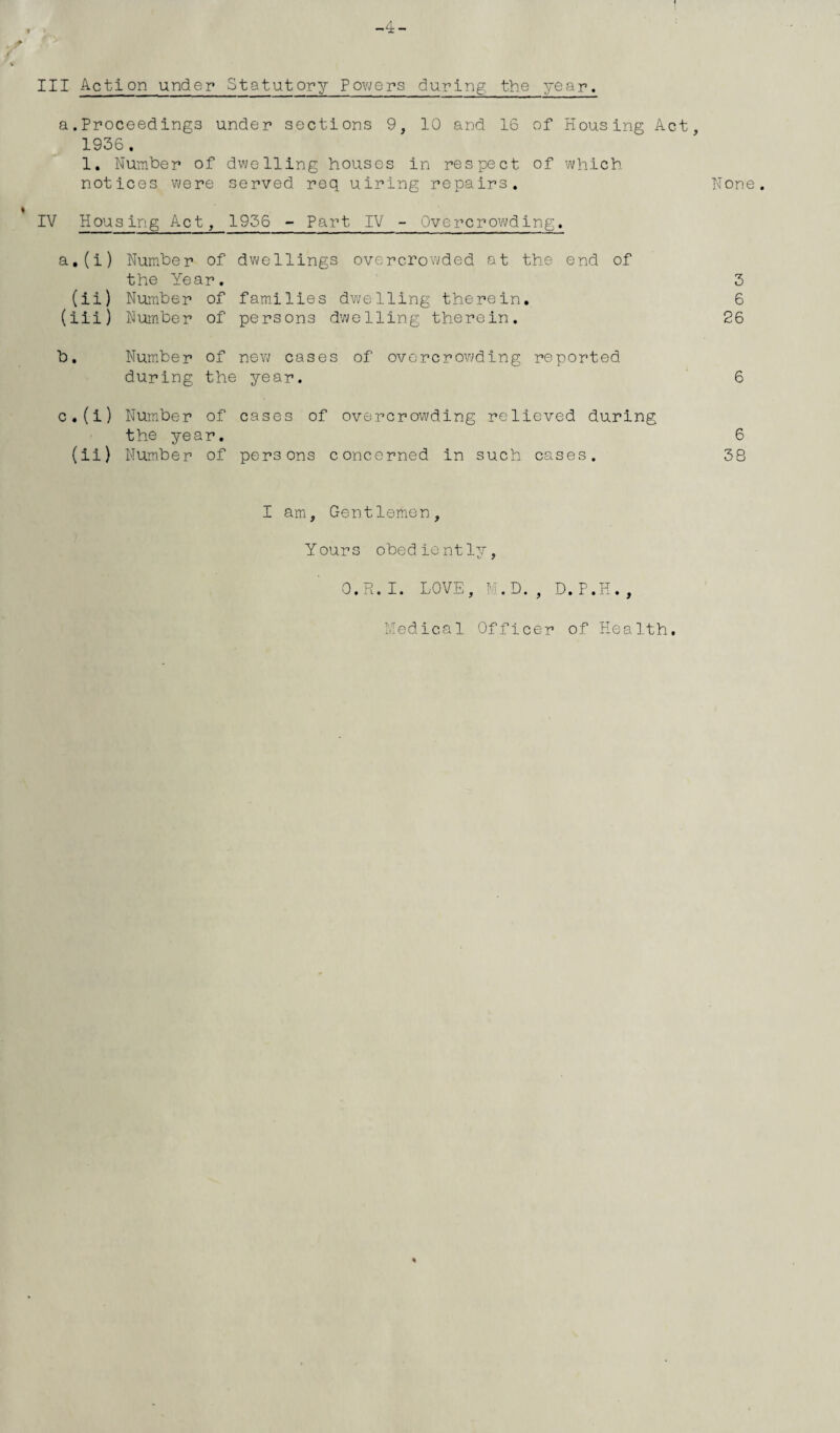 a.Proceedings under sections 9, 10 and 16 of Housing Act, 1936. 1. Number of dwelling houses in respect of which. notices were served req uiring repairs. None. IV Housing Act, 1956 - Part IV - Overcrowding. a. (i) Number of dwellings overcrowded at the end of the Year. 3 (ii) Number of families dwelling therein. 6 (iii) Number of persons dwelling therein. 26 b. Number of new cases of overcrowding reported during the year. 6 c. (i) Number of cases of overcrowding relieved during the year. 6 (ii) Number of persons concerned in such cases. 38 I am. Gentlemen, Yours obediently, O.R.I. LOVE, M.D., D.P.H., Medical Officer of Health.