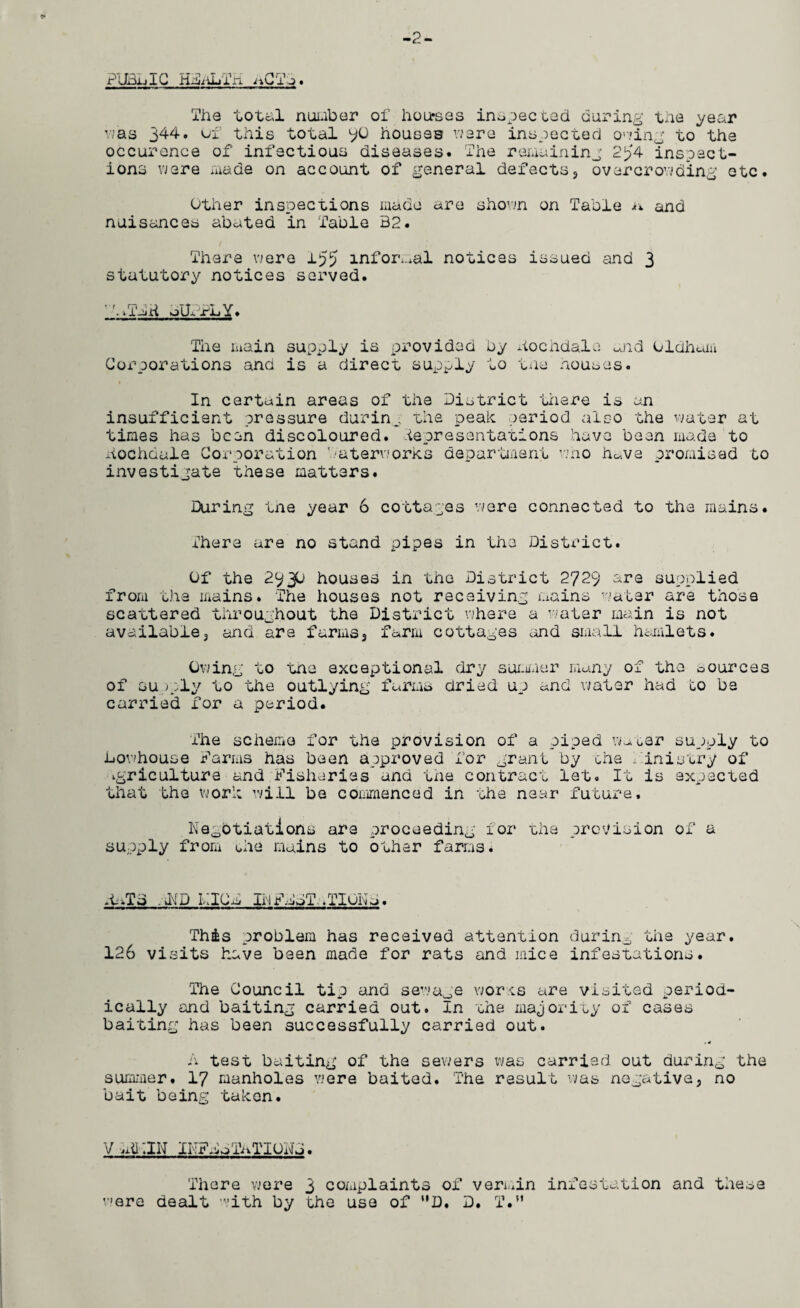 -2- PlBLiIG H&iLTK nCT The total number of houses inspected during the year was 344. of this total 9U houses were inspected owing to^tha occurence of infectious diseases. The remaining 2J?4 inspect¬ ions were made on account of general defects, overcrowding etc. Other inspections made are shown on Table n and nuisances abated in Table B2. There were 155 informal notices issued and 3 statutory notices served. •'./Tma oUrx’LY. The main supply is provided by hocndale and Oldham Corporations and is a direct supply to the houses. In certain areas of the District there is an insufficient pressure during the peak period also the water at times has been discoloured, -^presentations have bean made to hochoale Corporation interworks department who h«ve promised to investigate these matters. During tne year 6 cottages were connected to the mains. There are no stand pipes in the District. Of the 2930 houses in the District 2729 are supplied from the mains. The houses not receiving mains water are those scattered throughout the District where a water main is not available3 and are farms, farm cottages and small hamlets. Owing to tne exceptional dry summer many of the sources of supply to the outlying farms dried up and water had go be carried for a period. The scheme for the provision of a piped w~* Gar supply to Lowhouse farms has been approved for grant by Gha Ainistry of agriculture and fisheries and the contract let. It is expected that the work will be commenced in the near future. Negotiations are proceeding ior the prevision of a supply from gie mains to other farms. .UTB . HD I,;iCa lilfggT. .TICKa. This problem has received attention during the year. 126 visits have been made for rats and mice infestations. The Council tip and sewage worts are visited period¬ ically and baiting carried out. In ahe majority of cases baiting has been successfully carried out. .4 A test baiting of the sewers was carried out during the summer. 17 manholes were baited. The result was negative, no bait being taken. V jitTJN INFsoTaTIUDJ. There were 3 complaints of vermin infestation and these were dealt with by the use of D. D. T.