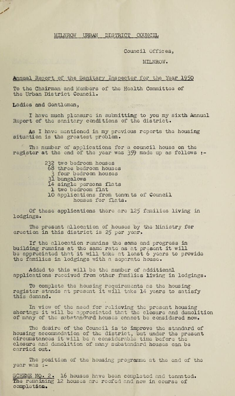 MILNROW URBAN DISTRICT COUNCIL Council Offices,, MILNROW. Annual Report, of the Sanitary inspector for the Year 1950 To the Chairman and Members of the Health Committee of the Urban District Council. Ladies and Gentlemen,, I have much pleasure in submitting to you my sixth Annual Report of the sanitary conditions of the district. As I have mentioned in my previous reports the housing situation is the greatest problem. The number of applications for a council house on the register at the end of the year was 359 made up as follows r- 232 two bedroom houses b8 throe bedroom houses 3 four bedroom houses 31 bungalows 14 single persons flats 1 two bedroom flat 10 applications from tenants of Council houses for flats. Of these applications there are 125 families living in lodgings. The present allocation of houses by the Ministry for erection in this district is 25 per year. If the allocation remains tho same and progress in building remains at the same rate as at present it will be appreciated that it will take at least 6 years to provido the families in lodgings with a separate house-. Added to this will be the number of additional applications received from other families living in lodgings. To complete the housing requirements as the housing register stands at present it will take 14 years to satisfy this demand. In view of the need for relieving the present housing shortage it will be appreciated that the closure and demolition of many of the substandard houses cannot be considered now. The desire of the Council is to improve the standard of housing accommodation of the district* but under the present circumstances it will be a considerable time before the closuro and demolition of many substandard houses can be carried out. The position of the housing programme at tho end of the year was 1- SCHEME NO. 2 . 16 houses have bean completed and tenanted. The remaining 12 houses are roofed and now in course of completion.