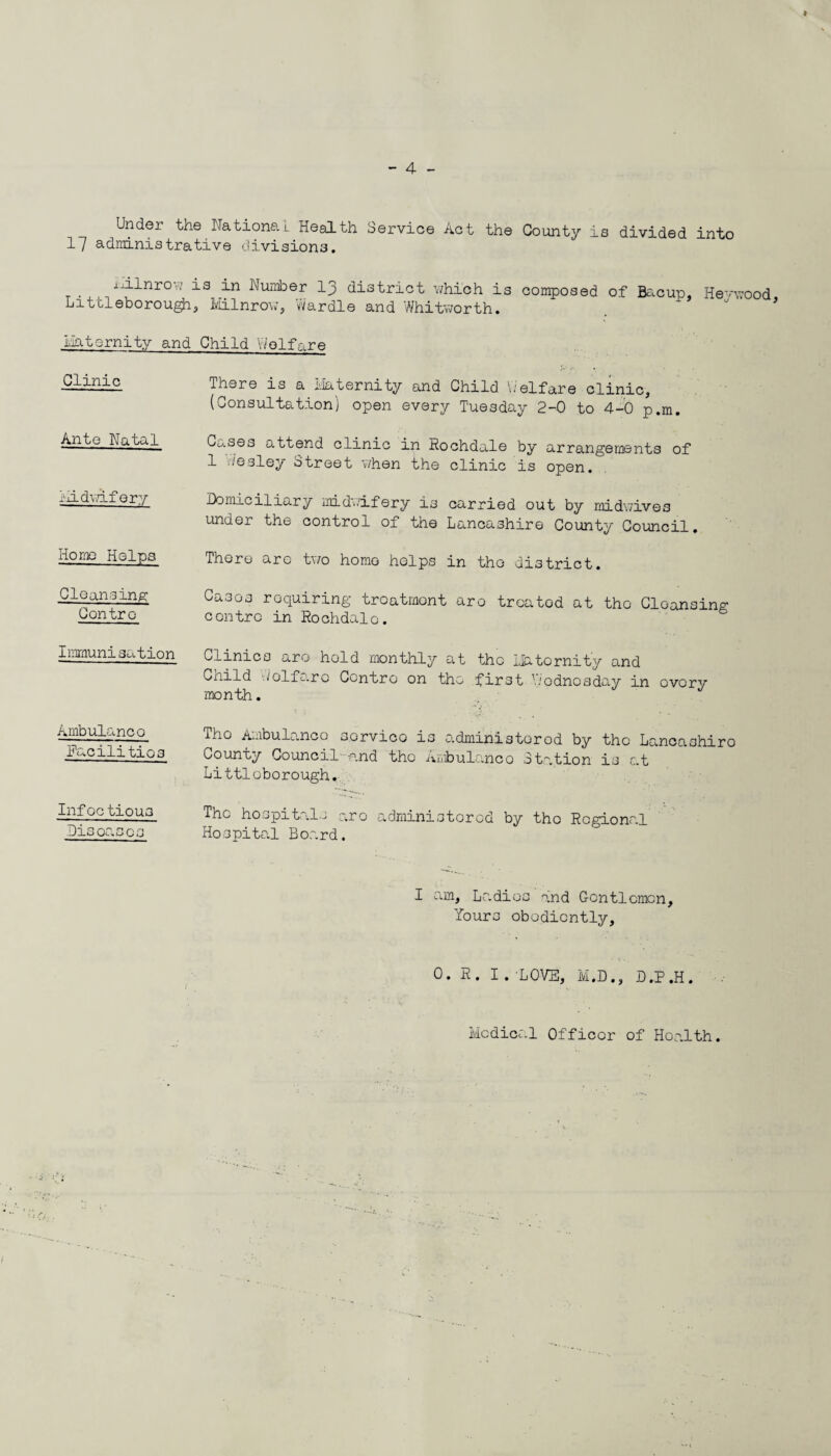 * Under the National Health Service Act the County is divided into 17 adrainistrative divisions. iuflnrow is Number 13 district which is composed of Bacup, Hevwood, Littleborough, Milnrow, Wardle and Whitworth. Liatsrnity and Child 'Welfare Clinic There is a Maternity and Child Welfare clinic, (Consultation) open every Tuesday 2-0 to 4-0 p.m. Ante Natal Cw.ses attend clinic in Rochdale by arrangements of 1 Wesley Street when the clinic is open. Midwifery Domiciliary midwifery is carried out by midwive3 under the control of the Lancashire County Council. Homo Helps There are two homo helps in the district. Cleansing; Contro Cases requiring treatment are treated at tho Cleansing contro in Rochdale. Immunisation Clinics are hold monthly at tho Matornit’y and Child Wolfaro Centro on tho first Wednesday in overv month. Ambulanco Facilities Tho Ambulanco sorvico is administered by tho Lancashiro County Council and the Ambulanco Station is at Littloborough. Infoctious Disoases The hospitals aro administorod by tho Regional Hospital Board. I am, Ladies and Gentlemen, Yours obediently, 0. E. I. 'LOVE, M.D., D.P.H. Medical Officer of Health.