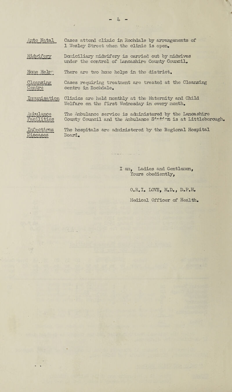 1 Wesley Street when the clinic is open. Midwifery Domiciliary midwifery is carried out by midwives under the control of Lancashire County Council. Hone Help' There are two hone helps in the district. Cleansing Centre Cases requiring treatment are treated at the Cleansing centre in Rochdale. Immunisation Clinics are held, monthly at the Maternity and Child Welfare on the first Wednesday in every month. Ambulance Facilities The Ambulance service is administered by the Lancashire County Council and the Ambulance Station is at Littleborough, Infections Diseases The hospitals are administered by the Regional Hospital Board. I am, Ladies and Gentlemen, Yours obediently. O.R.I. LOVE, M.D., D.P.H. Medical Officer of Health