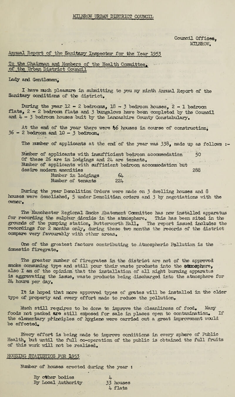 Council Offioes, . M3LNROW; Annual Report of the Sanitary Inspector for the Year 1953 To the Chairman and Members of the Health Committee,- • of the Urban District Council ~~ f’J' ' Lady and Gentlemen, I have much pleasure in submitting to you my ninth Annual Report of the Sanitary conditions of the district. During the year 12-2 bedrooms, 18-3 bedroom houses, 2-1 bedroom flats, 2-2 bedroom flats and 3 bungalows have been completed by the Council and 4 ** 3 bedroom houses buit by the Lancashire County Constabulary, At the end of the year there were houses in course of construction; 36-2 bedroom and 10 - 3 bedroom,- The number of applicants at the end' of the year was 338, made up as follows Number of applicants with insufficient bedroom accommodation 50 Of these 26 are in lodgings and 24 are tenants, r , ; Number of applicants with sufficient bedroom accommodation but desire modern amenities 288 Number in lodgings 64 Number of tenants 224 During the year Demolition Orders were made on 3 dwelling houses and 8 houses were demolished, 5 under Demolitian orders and 3 by negotiations with the owner, i ! '' The Manchester Regional Smoke Abatement Committee has now installed apparatus for recording the sulphur dioxide in the atmosphere. This has been sited in the grounds of the pumping station, Butterworth Hall, The report issued includes the recordings for 2 months only, during these two months the records of the district compare very favourably with other areas. One of the greatest factors contributing to.Atmospheric Pollution is the domestic firegrate. The greater number of firegrates in the district are not of the approved smoke consuming type and still pour their waste produots into the atmosphere, also I am of the opinion that the installation of all night burning apparatus is aggravating the issue, waste products being discharged into the atmosphere for 24 hour's per day. It is hoped that more approved types of grates will be installed in the older type of property an! every effort made to reduce the pollution. Much still requires to be done to improve the cleanliness of food. Many foods not packed are still exposed for sale in places open to contamination. If the elementary principles of' hygiene were carried out a great improvement would be effected. Every effort is being made to improve conditions in every sphere of Public Health, but until the full co-operation of the public is obtained the full fruits of this work will not be realised, HOUSING STATISTICS FOR 1953 v Number of houses erected during the year : By other bodies 4 By Local Authority 33 houses