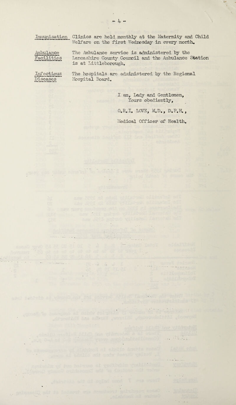 Irnmuni sat ion Ambulance Facilities Infectious Diseases - 4 - Clinics are held monthly at the Maternity and Child Welfare on the first Wednesday in every month. The Ambulance service is administered by the Lancashire County Council and the Ambulance Station is at Littleborough, The hospitals are administered by the Regional Hospital Board. I am, Lady and Gentlemen, Yours obediently, O.R.I. LOVE, M.D., D.P.H. , Medical Officer of Health.