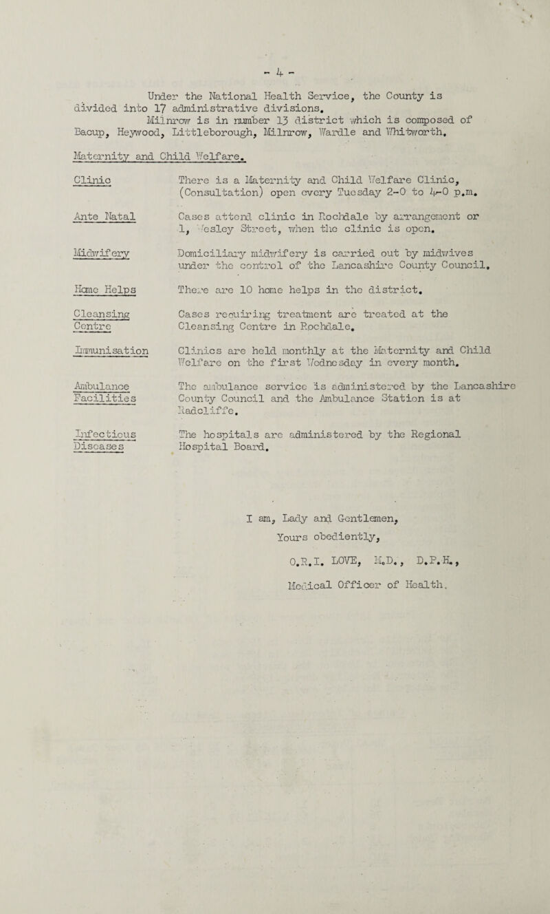 Under the National Health Service, the County is divided into 1? administrative divisions. Miinrow is in number 13 district which is composed of Bacup, Heywood, Littleborough, Miinrow, War die and Whitworth, Maternity and Child Welfare. Clinic There is a Maternity and Child Welfare Clinic, (Consultation) open every Tuesday 2-0 to 4-0 p.m. Ante Natal Cases attend clinic in Rochdale by arrangement or 1, 'esley Street, when the clinic is open. Midwifery Domiciliary midwifery is carried out by midwives under the control of the Lancashire County Council. Heme Helps There are 10 home helps in the district. Cleansing Cases reauiring treatment are treated at the Centre Cleansing Centre in Rochdale. Immunisation Ambulance Facilities Clinics are held monthly at the Maternity and Child Welfare on the first Wednesday in every month. The ambulance service Is administered by the Lancashire County Council and the Ambulance Station is at Radcliffe. Infectious The hospitals are administered by the Regional Diseases Hospital Board. I am, Lady and Gentlemen, Yours obediently, O.R.I. LOVE, M.D., D.P. H., Medical Officer of Health.