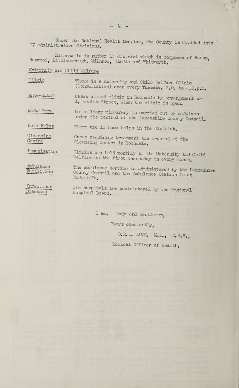. Under the National Health Service, the County is divided into 17 administrative divisions. _ kilnrow is in number .13 district which is composed of Bacup, neywooa, Lit'cleborough, kilnrow, Wardle and Whitworth. Hater nit y and Child Welfare Clinic There is a. Maternity and Child Welfare Clinic (Consultation) open every Tuesday, 2.0. to 4.0.p.m, Ante-Natal Cases attend clinic in Rochdale by arrangement or 1, esley Street, when the clinic is open. Midwifery Domiciliary midwifery is carried out by midwives under the control of the Lancashire County Council. Home Heins There are 10 home helps in the district. Cleansing Centre Cases requiring treatment are treated at the Cleansing Centre in Rochdale. Immunisation Clinics are held monthly at the Maternity and Child ’/elfare on the first Wednesday in every month. .Ambulance Facilit ies The ambulance service is administered by the Lancashire County Council and the Ambulance Station is at Radcliffe. Infectious Diseases The hospitals are administered by the Regional Hospital Board. l am, Lady and Gentlemen. Yours obediently, 0,R. I, LOVE. M»D., D.P.H., Medical Officer of Health,