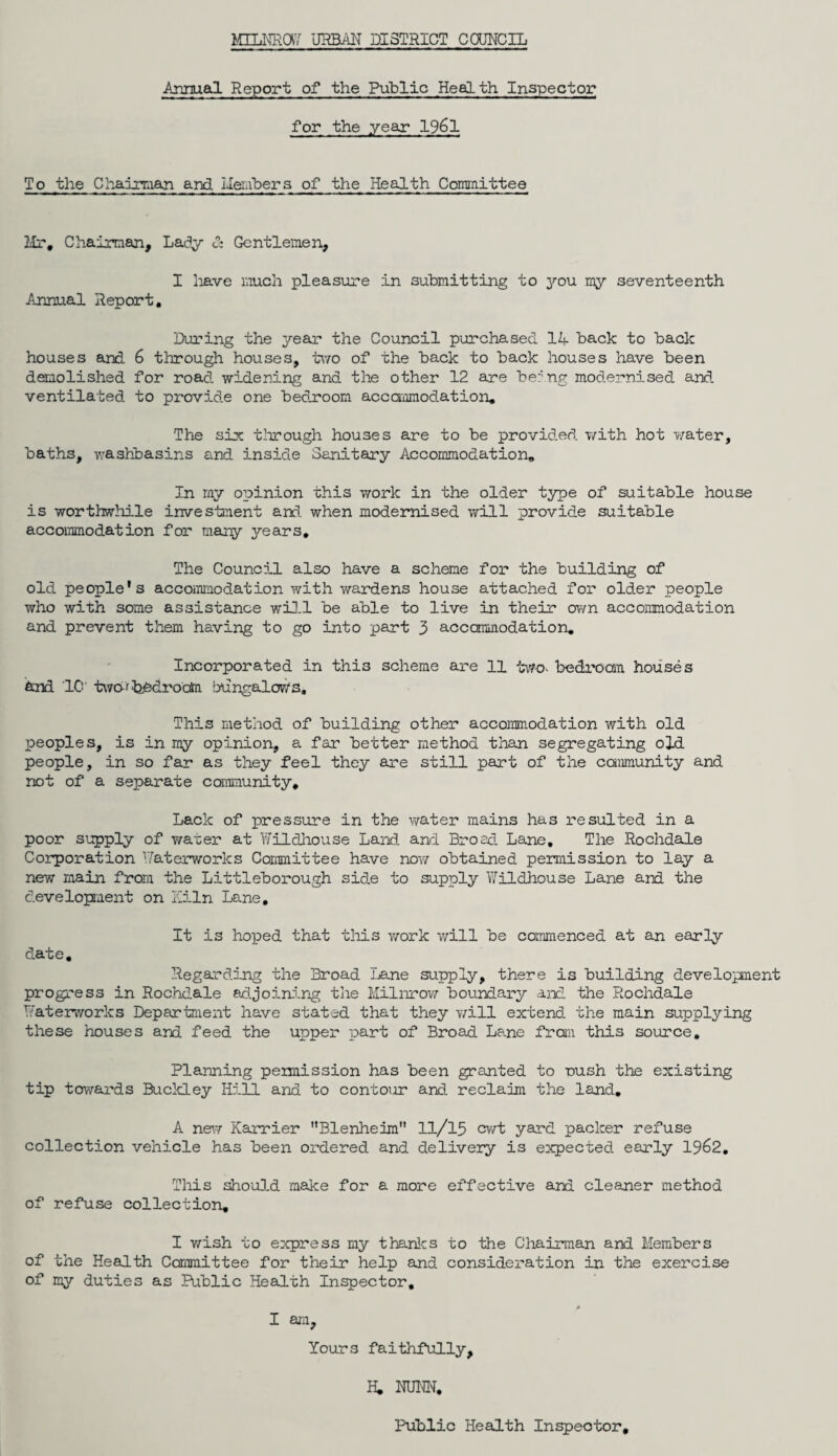 Annual Report of the Public Health Inspector for the year 1961 To the Chairman and Members of the Health Committee Mr, Chairman, Lady 3s Gentlemen, I have much pleasure in submitting to you my seventeenth Annual Report, During the year the Council purchased 1A back to back houses and 6 through houses, two of the back to back houses have been demolished for road widening and the other 12 are ber'ng modernised and ventilated to provide one bedroom accommodation. The six through houses are to be provided with hot water, baths, washbasins and inside Sanitary Accommodation, In my opinion this work in the older type of suitable house is worthwhile investment and. when modernised will provide suitable accommodation for many years. The Council also have a scheme for the building of old people's accommodation with wardens house attached for older people who with some assistance will be able to live in their own accommodation and prevent them having to go into part 3 accommodation. Incorporated in this scheme are 11 two- bedroom houses And '1C' two--'bbdrocM bungalows. This method of building other accommodation with old peoples, is in my opinion, a far better method than segregating old people, in so far as they feel they are still part of the community and not of a separate community. Lack of pressure in the water mains has resulted in a poor supply of water at Wildhouse Land and Broad Lane. The Rochdale Corporation Waterworks Committee have now obtained permission to lay a new main from the Littleborough side to supply Wildhouse Lane and the development on Kiln Lane. date. It is hoped that this work will be commenced at an early Regarding the Broad Lane supply, there is building development progress in Rochdale adjoining the Milnrow boundary and the Rochdale Waterworks Department have stated that they will extend the main supplying these houses and feed the upper part of Broad Lane from this source. Planning permission has been granted to rush the existing tip towards Buckley Hill and to contour and reclaim the land. A new Karrier Blenheim 11/15 cwt yard packer refuse collection vehicle has been or’dered and delivery is expected early 19&2. This should make for a more effective and cleaner method of refuse collection. I wish to express my thanks to the Chairman and Members of the Health Committee for their help and consideration in the exercise of my duties as Public Health Inspector, A I am, Yours faithfully, H, NUNN, Public Health Inspector,