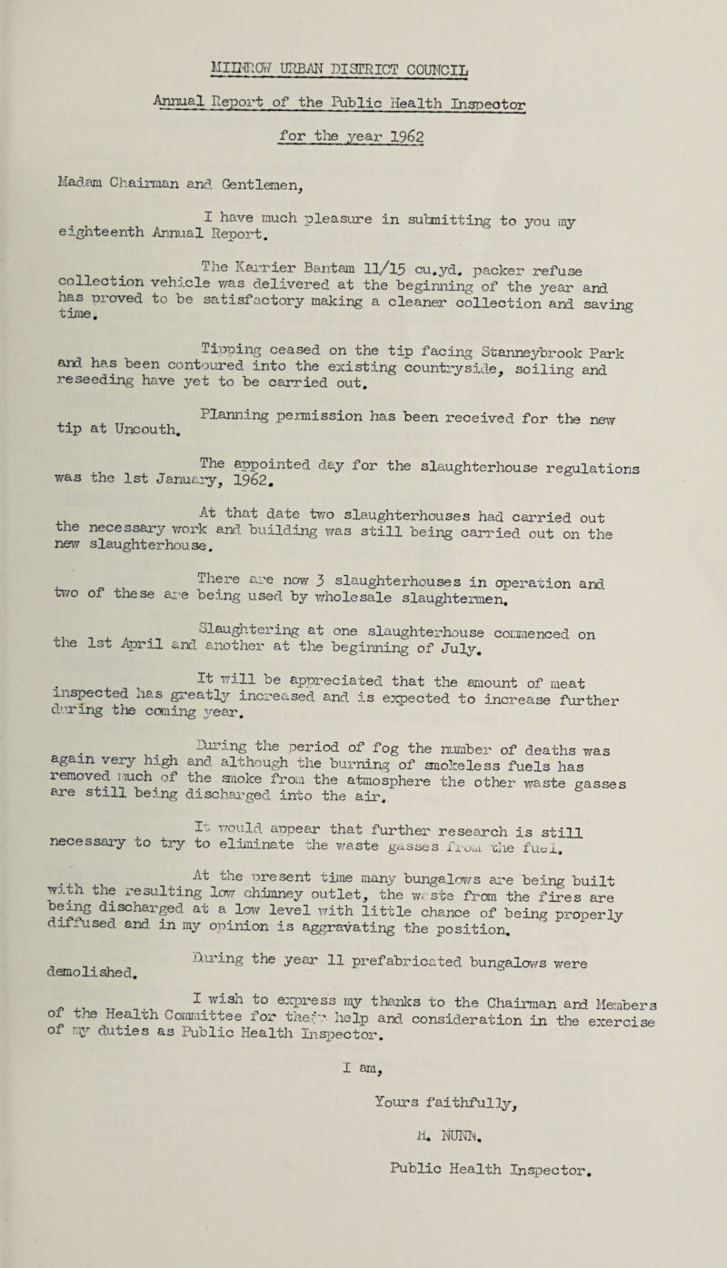 Annual Report of the Public Health Inspector for the year 1962 Madam Chairman and Gentlemen, I have much pleasure in submitting to you my eighteenth Annual Report. The Karrier Bantam 11/15 cu.yd. packer refuse collection vehicle was delivered at the beginning of the year and has -proved to be satisfactory making a cleaner collection and savins time. & Tipping ceased on the tip facing Stanneybrook Park and has been contoured into the existing countryside, soiling and reseeding have yet to be carried out. Planning permission has been received for the new tip at Uncouth. The appointed day for the slaughterhouse regulations was the 1st January, 1962. At that date two slaughterhouses had carried out the necessary work and building was still being carried out on the new slaught erhou se. There are now 3 slaughterhouses in operation and two of these are being used by wholesale slaughtermen, _ slaughtering at one slaughterhouse commenced on the 1st April and another at the beginning of July. ^ill t>e appreciated that the amount of meat inspected has greatly increased and is expected to increase further during the coming year. the period of fog the number of deaths was again very high and although the burning of smokeless fuels has removed much of the anoke from the atmosphere the other waste gasses are still being discharged into the air. I... would appear that further research is still necessary to try to eliminate the waste gasses from ohe fuc_i_. At the present time many bungalows are being built witn the resulting low chimney outlet, the waste from the fires are being discharged at a low level with little chance of being properly dif.used and in my oninion is aggravating the position. , , . , Hiring the year 11 prefabricated bungalows were demolished. I wish to express my thanks to the Chairman and Members of the Health Committee for they- help and consideration in the exercise of my duties as Public Health Inspector. I am. Yours faithfully, H. MJNN, Public Health Inspector.