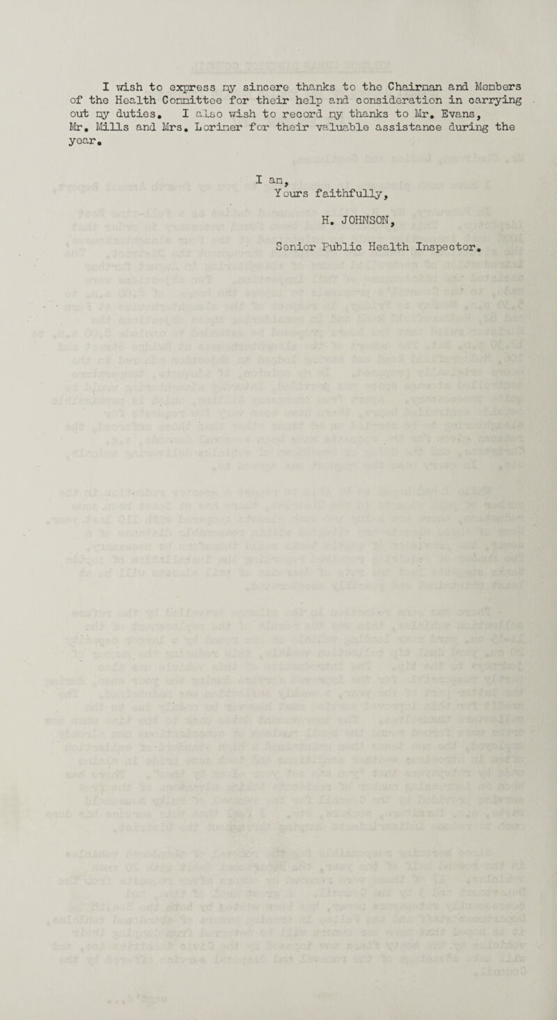 of the Health Committee for their help and consideration in carrying out my duties. I also wish to record ny thanks to Mr. Evans, Mr, Mills and Mrs. Loriner for their valuable assistance during the year. I an, Yours faithfully, H. JOHNSON, Senior Public Health Inspector