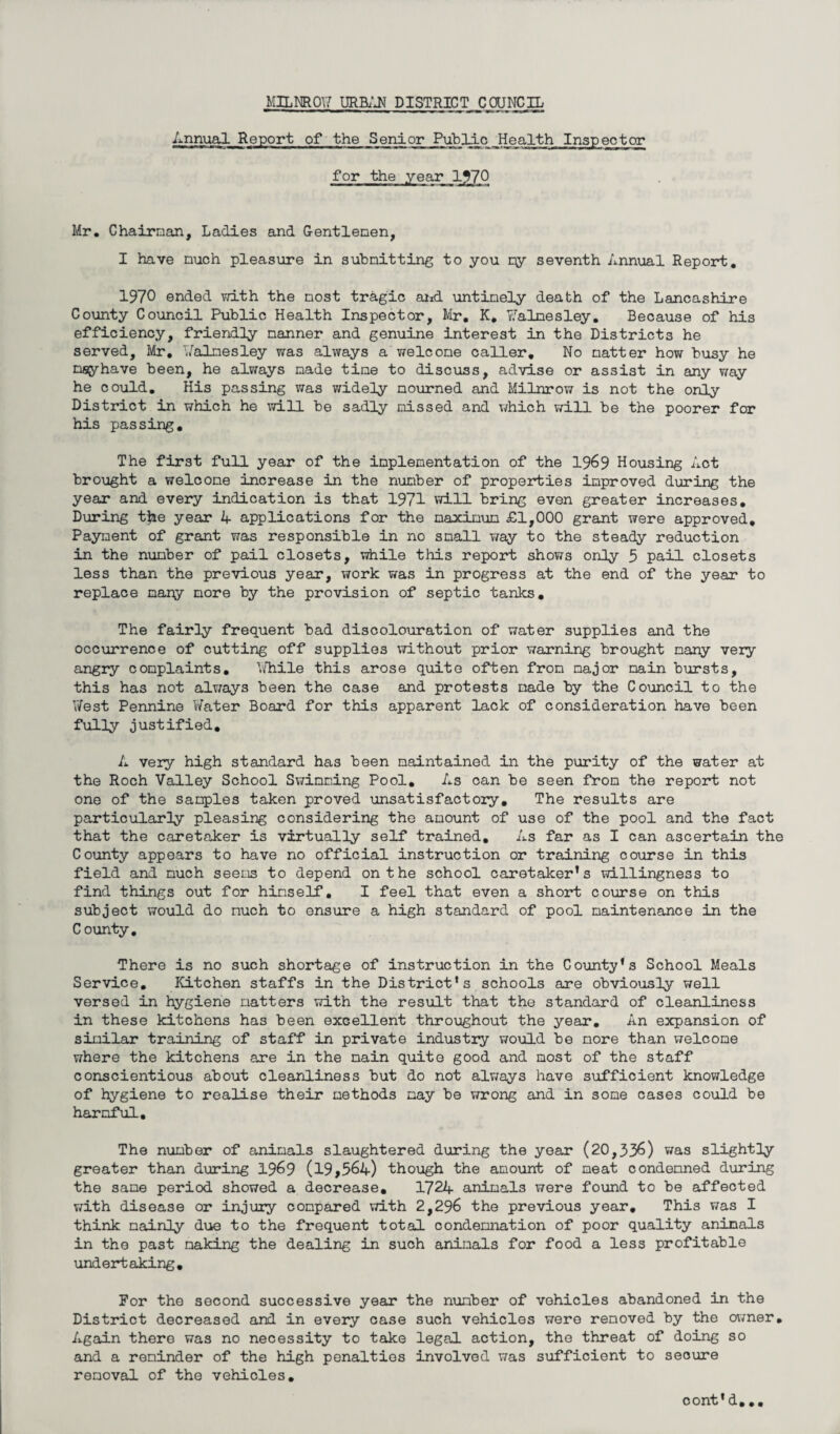 Annual Report of the Senior Public Health Inspector for the year 1970 Mr. Chairman, Ladies and Gentlemen, I have much pleasure in submitting to you qy seventh Annual Report. 1970 ended with the most tragic and untimely death of the Lancashire County Council Public Health Inspector, Mr. K. tfalnesley. Because of his efficiency, friendly manner and genuine interest in the Districts he served, Mr. Valnesley was always a welcome caller. No natter how busy he nsyhave been, he always made tine to discuss, advise or assist in any way he could. His passing was widely mourned and Milnrow is not the only District in which he will be sadly missed and which will be the poorer for his passing. The first full year of the implementation of the 1969 Housing Act brought a welcome increase in the number of properties improved during the year and every indication is that 1971 will bring even greater increases. During tfye year A applications for the maximum £1,000 grant were approved. Payment of grant was responsible in no small v/ay to the steady reduction in the number of pail closets, while this report shows only 5 pail closets less than the previous year, work was in progress at the end of the year to replace many more by the provision of septic tanks. The fairly frequent bad discolouration of water supplies and the occurrence of cutting off supplies without prior warning brought many very angry complaints. While this arose quite often from major main bursts, this has not always been the case and protests made by the Council to the Y/est Pennine Water Board for this apparent lack of consideration have been fully justified. A very high standard has been maintained in the purity of the water at the Roch Valley School Swimming Pool. As can be seen from the report not one of the samples taken proved unsatisfactory. The results are particularly pleasing considering the amount of use of the pool and the fact that the caretaker is virtually self trained. As far as I can ascertain the County appears to have no official instruction or training course in this field and much seems to depend on the school caretaker’s willingness to find things out for himself. I feel that even a short course on this subject would do nuch to ensure a high standard of pool maintenance in the County. There is no such shortage of instruction in the County’s School Meals Service. Kitchen staffs in the District’s schools are obviously well versed in hygiene natters with the result that the standard of cleanliness in these kitchens has been excellent throughout the year. An expansion of similar training of staff in private industry would be more than welcome where the kitchens are in the main quite good and most of the staff conscientious about cleanliness but do not always have sufficient knowledge of hygiene to realise their methods may be wrong and in some cases could be harmful. The number of animals slaughtered during the year (20,336) was slightly greater than during 1969 (19,564) though the amount of meat condemned during the same period showed a decrease. 1724 animals were found to be affected with disease or injury compared with 2,296 the previous year. This was I think mainly due to the frequent total condemnation of poor quality aninals in the past making the dealing in such animals for food a less profitable undertaking. For the second successive year the number of vehicles abandoned in the District decreased and in every case such vehicles were removed by the owner. Again there was no necessity to take legal action, the threat of doing so and a reminder of the high penalties involved was sufficient to secure removal of the vehicles. cont'd...