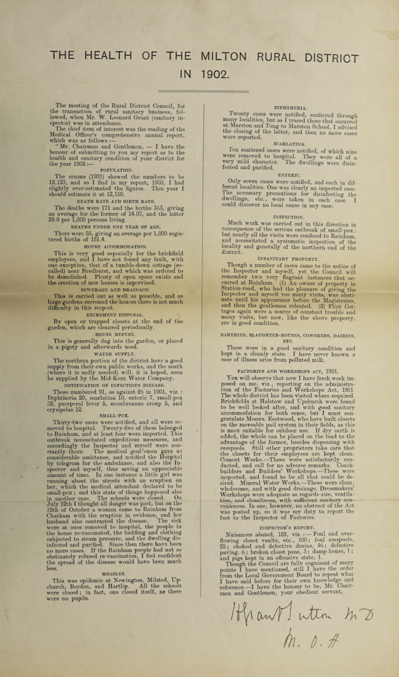 THE HEALTH OF THE MILTON RURAL DISTRICT IN 1902. The meeting of the Rural District Council, for the transaction of rural sanitary business, fol¬ lowed, when Mr. W. Leonard Grant (sanitary in¬ spector) was in attendance. The chief item of interest was the reading of the Medical Officer’s comprehensive annual report, which was as follows :— “ Mr. Chairman and Gentlemen, — I have the honour of submitting to you my report as to the health and sanitary condition of your district for the year 1902 :— POPULATION. The census (1901) showed the numbers to be 12,123, and so I find in my report, 1900, I had slightly over-estimated the figures. This year I should estimate it at 12,150. DEATH HATE AND BIRTH RATE. The deaths were 171 and the births 363, giving an average for the former of 14.07, and the latter 29.9 per 1,000 persons living. DEATHS UNDER ONE YEAR OF AGE. There were 55, giving an average per 1,000 regis¬ tered births of 151.4. HOUSE ACCOMMODATION. This is very good especially for the brickfield employees, and I have not found any fault, with one exception, that of a tumble-down cottage (so- called) near Bredhurst, and which was ordered to be demolished. Plenty of open space exists and the erection of new houses is supervised. SEWERAGE AND DRAINAGE. This is carried out as well as possible, and as large gardens surround the houses there is not much difficulty in this respect. EXCREMENT DISPOSAL. By open or trapped closets at the end of the garden, which are cleansed periodically. HOUSE REFUSE. This is generally dug into the garden, or placed in a pigsty and afterwards used. WATER SUPPLY. The northern portion of the district have a good supply from their own public works, and the south (where it is sadly needed) will, it is hoped, soon be supplied by the Mid-Kent Water Company. NOTIFICATION OF INFECTIOUS DISEASE. These numbered 91, as against 85 in 1901, viz. : Diphtheria 20, scarlatina 10, enteric 7, small-pox 32, puerperal fever 5, membranous croup 5, and erysipelas 12. SMALL-POX. Thirty-two cases were notified, and all were re¬ moved to hospital. Twenty-five of these belonged to Rainham, and at least four were imported. This outbreak necessitated expeditious measures, and accordingly the Inspector and myself were con¬ stantly there. The medical gent’emen gave us considerable assistance, and notified the Hospital by telegram for the ambulanoe, and also the In¬ spector and myself, thus saving an appreciable amount of time. In one instance a. little girl was running about the streets with an eruption on her, which the medical attendant declared to be small-pox; and this state of things happened also in another case. The schools were closed. On July 12th I thought all danger was past, but on the 12-th of October a woman came to Rainham from Chatham with the eruption in evidence, and her husband also contracted the disease. The sick were at once removed to hospital, the people in the house re-vaccinated, the bedding and clothing subjected to steam pressure, and the dwelling dis¬ infected and purified. Since then there have been no more cases. If the Rainham people had not so obstinately refused re-vaccination, I feel confident the spread of the disease would have been much less. MEASLES. This was epidemic at Newington, Milsted, Up¬ church, Borden, and Hartlip. All the schools were closed; in fact, one closed itself, as there were no pupils. DIPHTHERIA. Twenty cases were notified, scattered through many localities, but as I traced those that occurred at Murston and Tong to Murston School, I advised the closing of the latter, and then no more cases were reported. SCARLATINA. Ten scattered cases were notified, of which nine were removed to hospital. They were all of a very mild character. The dwellings were disin¬ fected and purified. ENTERIC. Only seven cases were notified, and each in dif¬ ferent localities. One was clearly an imported case. The necessary precautions for disinfecting the dwellings, etc., were taken in each case. I could discover no local cause in any case. INSPECTION. Much work was carried out in this direction in consequence of the serious outbreak of small-pox: but nearly all the visits were confined to Rainham, and necessitated a systematic inspection of the locality and generally of the northern end of the district. INSANITARY PROPERTY. Though a number of cases came to the notice of the Inspector and myself, yet the Council will remember two very flagrant instances that oc¬ curred at Rainham. (1) An owner of property in Station-road, who had the pleasure of giving the Inspector and myself too many visits, was obsti¬ nate until his appearance before the Magistrates, and then the gentleman relented. (2) Flint Cot¬ tages again were a source of constant trouble and many visits, but now, like the above property, are in good condition. BAKERIES, SLAUGHTER-HOUSES, COWSHEDS, DAIRIES, ETC. These were in a good sanitary condition and kept in a cleanly state. I have never known a case of illness arise from polluted milk. FACTORIES AND WORKSHOPS ACT, 1901. You will observe that now I have fresh work im¬ posed on me, viz., reporting on the administra¬ tion of the Factories and Workshops Act, 1901 The whole district has been visited where required. Brickfields at Halstow and Upchurch were found to be well looked after, and with good sanitary accommodation for both sexes, but I must con¬ gratulate Messrs. Eastwood, who have built closets on the moveable pail system in their fields, as this is most suitable for outdoor use. If dry earth is added, the whole can be placed on the land to the advantage of the farmer, besides dispensing with cesspools. Still other proprietors take care that the closets for their employees are kept clean. Cement Works.—These were satisfactorily con¬ ducted, and call for no adverse remarks. Coach- builders and Builders’ Workshops.—These were inspected, and found to be all that could be de¬ sired. Mineral Water Works.—These were clean, wholesome, and with good drainage. Dressmakers’ Workshops were adequate as regards size, ventila¬ tion, and cleanliness, with sufficient sanitary con¬ veniences. In one, however, no abstract of the Act was posted up, so it was my duty to report the fact to the Inspector of Factories. INSPECTOR’S REPORT. Nuisances abated, 182, viz. : — Foul and over¬ flowing closet vaults, etc., 100; foul cesspools, 25; choked and defective drains, 46; defective paving, 6 ; broken closet pans, 3 ; damp house, 1 ; and pigs kept in an offensive state, 1. Though the Council are fully cognisant of many points I have mentioned, still I have the order from the Local Government Board to repeat what I have said before for their own knowledge and reference.—I have the honour to be, Mr. Chair¬ man and Gentlemen, your obedient servant, /f^4 (xwfj U/fc+v }h^2> h\. t).tf