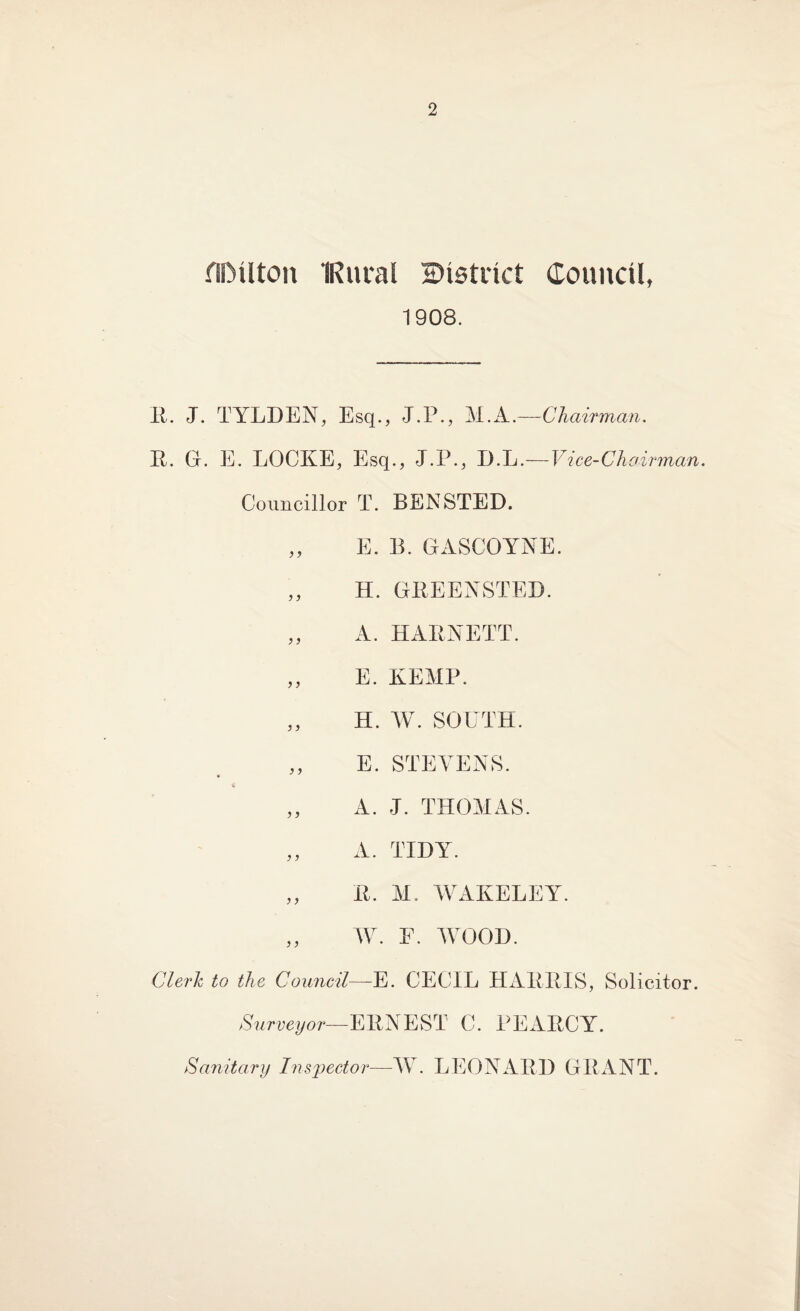 fiDUton IRural ^District Council, 1908. E. J. TYLHEN, Esq., J.P., M.A.—Chairman. E. a. E. LOCKE, Esq., J.P., B.L. — V i ce- C h airman. Councillor T. BENSTEB. „ E. B. GASCOYNE. „ H. GEEENSTEB. „ A. HAENETT. „ E. KEMP. „ H. W. SOUTH. E. STEVENS. •* ,, A. J. THOMAS. ,, A. TIDY. „ E. M. WAKELEY. ,, W. E. WOOB. Clerk to the Council—E. CECIL HAEEIS, Solicitor. Surveyor— EENEST C. PEAECY. Sanitary Inspector—W. LEONAEH GRANT.