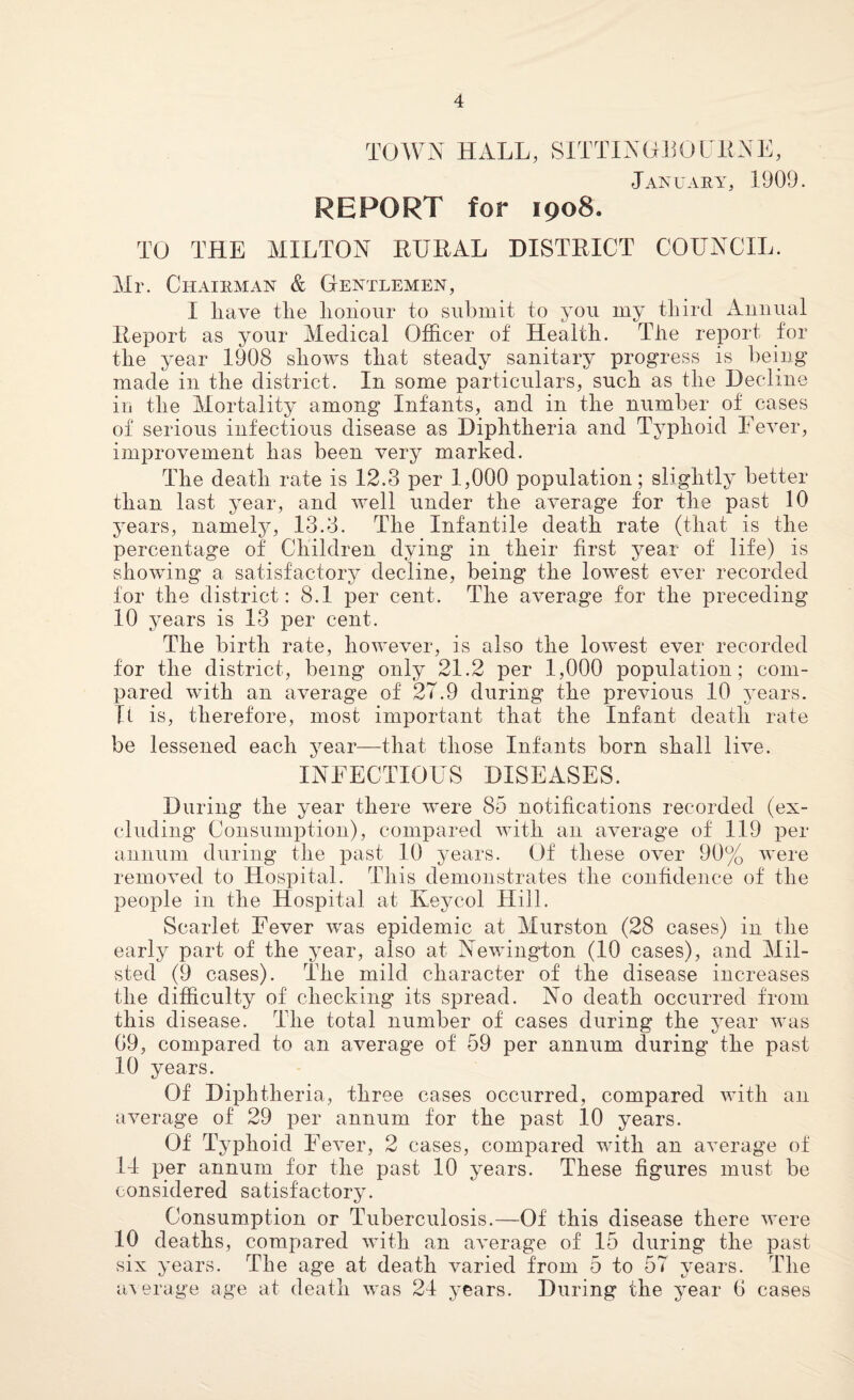 TOWN HALL, SITTINGEOURNE, January, 1909. REPORT for 1908. TO THE MILTON RURAL DISTRICT COUNCIL. Mr. Chairman & Gentlemen, I liave tlie lionour to submit to you my third Annual Report as your Medical Officer of Health. The report for the year 1908 shows that steady sanitary progress is being made in the district. In some particulars, such as the Decline in the Mortality among Infants, and in the number of cases of serious infectious disease as Diphtheria and Typhoid Fever, improvement has been very marked. The death rate is 12.3 per 1,000 population; slightly better than last year, and well under the average for the past 10 years, namely, 13.3. The Infantile death rate (that is the percentage of Children dying in their first year of life) is showing a satisfactory decline, being the lowest ever recorded for the district: 8.1 per cent. The average for the preceding 10 years is 13 per cent. The birth rate, however, is also the lowest ever recorded for the district, being only 21.2 per 1,000 population; com¬ pared with an average of 2T.9 during the previous 10 years. U is, therefore, most important that the Infant death rate be lessened each year—that those Infants born shall live. INFECTIOUS DISEASES. During the year there were 85 notifications recorded (ex¬ cluding Consumption), compared with an average of 119 per annum during the past 10 years. Of these over 90% were removed to Hospital. This demonstrates the confidence of the people in the Hospital at Keycol Hill. Scarlet Fever was epidemic at Murston (28 cases) in the early part of the year, also at Newington (10 cases), and Mil- sted (9 cases). The mild character of the disease increases the difficulty of checking its spread. No death occurred from this disease. The total number of cases during the year was 69, compared to an average of 59 per annum during the past 10 years. Of Diphtheria, three cases occurred, compared with an average of 29 per annum for the past 10 years. Of Typhoid Fever, 2 cases, compared with an average of 14 per annum for the past 10 years. These figures must be considered satisfactory. Consumption or Tuberculosis.—Of this disease there were 10 deaths, compared with an average of 15 during the past six years. The age at death varied from 5 to 57 years. The average age at death was 24 years. During the year 6 cases