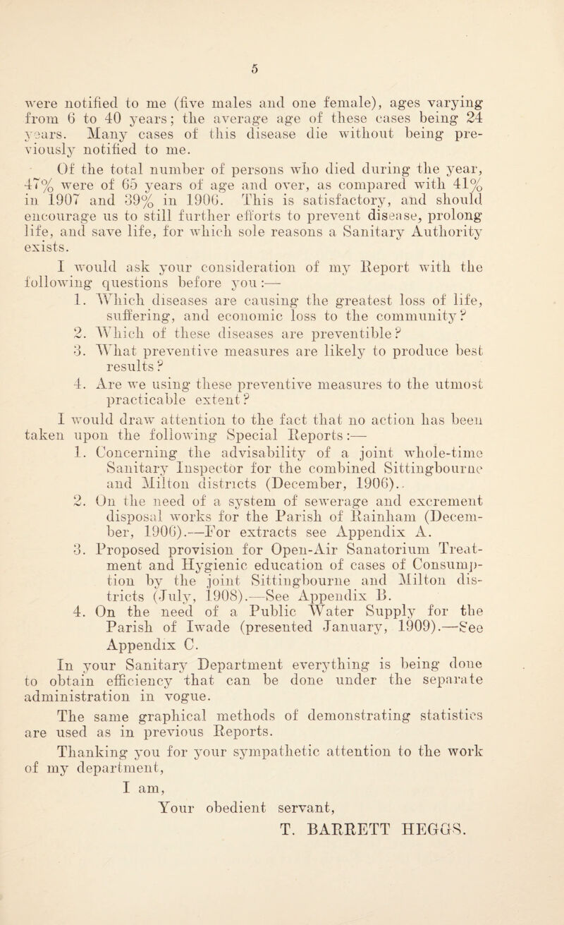 were notified to me (live males and one female), ages varying from 6 to 40 years; tlie average age of tliese cases being 24 years. Many cases of this disease die without being pre¬ viously notified to me. Of the total number of persons who died during the year, 47% were of 65 years of age and over, as compared with 41% in 1907 and 39% in 1906. This is satisfactory, and should encourage us to still further efforts to prevent disease, prolong life, and save life, for which sole reasons a Sanitary Authority exists. I would ask your consideration of my Report with the following questions before you :— 1. Which diseases are causing the greatest loss of life, suffering, and economic loss to the community? 2. Which of these diseases are preventible? 3. What preventive measures are likely to produce best results ? 4. Are we using these preventive measures to the utmost practicable extent ? 1 would draw attention to the fact that no action has been taken upon the following Special Reports:— 1. Concerning the advisability of a joint whole-time Sanitary Inspector for the combined Sittingbourne and Milton districts (December, 1906).. 2. On the need of a system of sewerage and excrement disposal works for the Parish of Rainham (Decem¬ ber, 1906).—For extracts see Appendix A. 3. Proposed provision for Open-Air Sanatorium Treat¬ ment and Hygienic education of cases of Consump¬ tion by the joint Sittingbourne and Milton dis¬ tricts (July, 1908).-—See Appendix D. 4. On the need of a Public Water Supply for the Parish of Iwade (presented January, 1909).—See Appendix C. In your Sanitary Department everything is being done to obtain efficiency that can be done under the separate administration in vogue. The same graphical methods of demonstrating statistics are used as in previous Reports. Thanking you for your sympathetic attention to the work of my department, I am, Your obedient servant, T. BARRETT HEGGS.