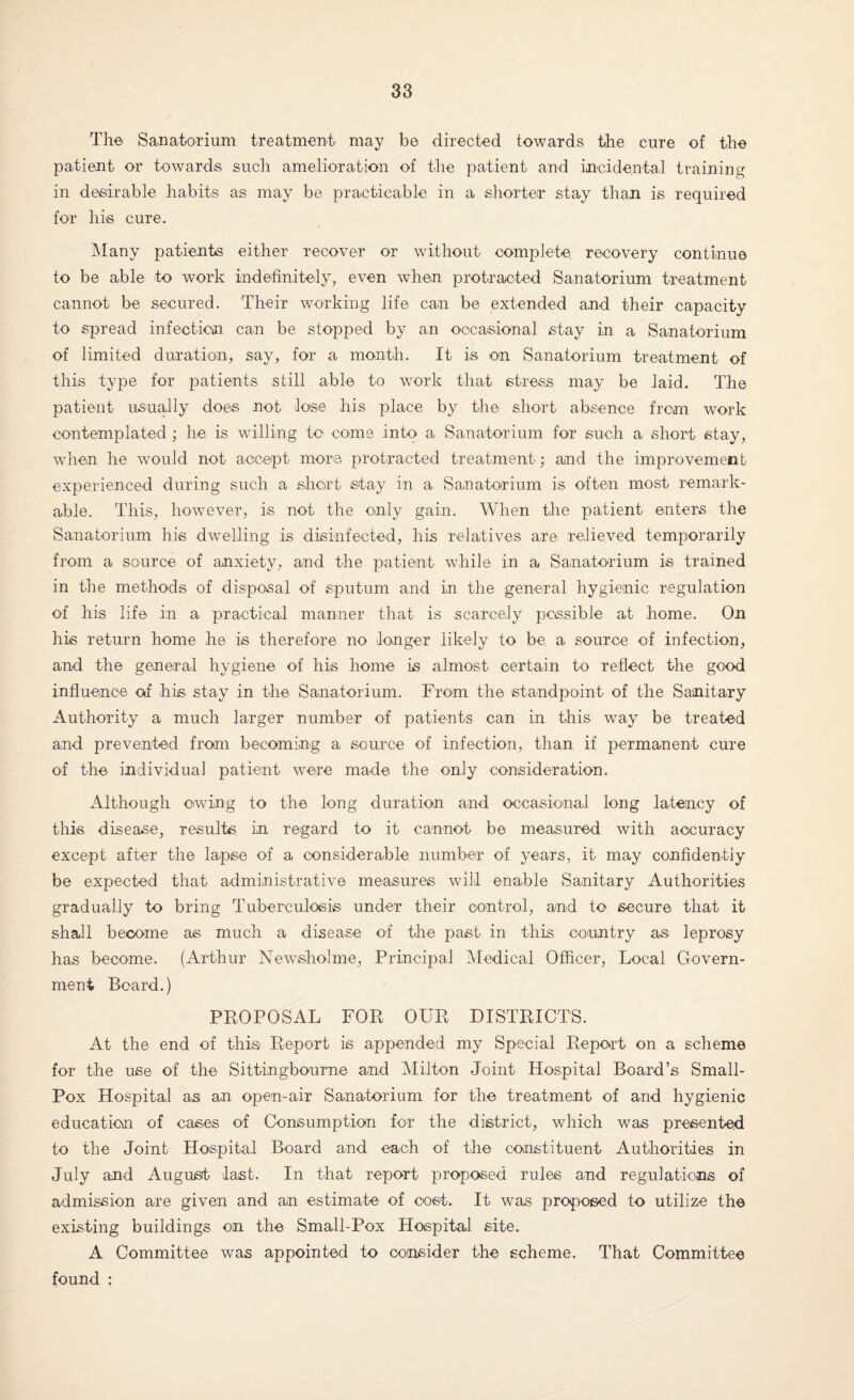 The Sanatorium treatment may be directed towards the cure of the patient or towards such amelioration of the patient and incidental training in desirable habits as may be practicable in a shorter stay than is required for his cure. Many patients either recover or without complete recovery continue to be able to work indefinitely, even when protracted Sanatorium treatment cannot be secured. Their working life can be extended and their capacity to spread infection can be stopped by an occasional stay in a Sanatorium of limited duration, say, for a month. It is on Sanatorium treatment of this type for patients still able to work that stress may be laid. The patient usually does not lose his place by the short absence from work contemplated ; he is willing to come into a Sanatorium for such a short stay, when he would not accept more protracted treatment; and the improvement experienced during such a short stay in a Sanatorium is often most remark¬ able. This, however, is not the only gain. When tire patient enters the Sanatorium his dwelling is disinfected, his relatives are relieved temporarily from a source of anxiety, and the patient while in a Sanatorium is trained in the methods of disposal of sputum and in the general hygienic regulation of his life in a practical manner that is scarcely possible at home. On his return home he is therefore no longer likely to be a source of infection, and the general hygiene of his home is almost certain to reflect the good influence of his stay in the Sanatorium. From the standpoint of the Sanitary Authority a much larger number of patients can in this way be treated and prevented from becoming a source of infection, than if permanent cure of the individual patient were made the only consideration. Although owing to the long duration and occasional long latency of this disease, results in regard to it cannot be measured with accuracy except after the lapse of a considerable number of years, it may confidently be expected that administrative measures will enable Sanitary Authorities gradually to bring Tuberculosis under their control, and to secure that it shall become as much a disease of the past in this country as leprosy has become. (Arthur Newsholnre, Principal Medical Officer, Local Govern¬ ment Board.) PROPOSAL FOR OUR DISTRICTS. At the end of this Report is appended my Special Report on a scheme for the use of the Sittingbourne and Milton Joint Hospital Board’s Small- Pox Hospital as an open-air Sanatorium for the treatment of and hygienic education of cases of Consumption for the district, which was presented to the Joint Hospital Board and each of the constituent Authorities in July and August last. In that report proposed rules and regulations of admission are given and an estimate of cost. It was proposed to utilize the existing buildings on the Small-Pox Hospital site. A Committee was appointed to consider the scheme. That Committee found :