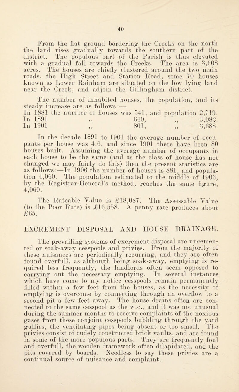 From the flat ground bordering the Creeks on the north the land rises gradually towards the southern part of the district. The populous part of the Parish is thus elevated with a gradual fall towards the Creeks. The area is 3,608 acres. The houses are chiefly clustered around the two main roads, the High Street and Station Road, some TO houses known as Lower Rainham are situated on the low lying land near the Creek, and adjoin the Gillingham district. Tlie number of inhabited houses, the population, and its steady increase are as follows :•— In 1881 the number of houses was 541, and population 2,719. In 1891 ,, 640, ,, 3,082. In 1901 ,, 801, ,, 3,688. In the decade 1891 to 1901 the average number of occu¬ pants per house was 4.6, and since 1901 there have been 80 houses built. Assuming the average number of occupants in each house to be the same (and as the class of house has not changed we may fairly do this) then the present statistics are as follows:—In 1906 the number of houses is 881, and popula¬ tion 4,060. The population estimated to the middle of 1906, by the Registrar-General’s method, reaches the same figure, 4,060. The Rateable Value is £18,087. The Assessable Value (to the Poor Rate) is £16,558. A penny rate produces about £65. EXCREMENT DISPOSAL AND HOUSE DRAINAGE. The prevailing systems of excrement disposal are uncemen¬ ted or soak-away cesspools and privies. From the majority of these nuisances are periodically recurring, and they are often found overfull, as although being soak-away, emptying is re¬ quired less frequently, the landlords often seem opposed to carrying out the necessary emptying. In several instances which have come to my notice cesspools remain permanently filled within a few feet from the houses, as the necessity of emptying is overcome by connecting through an overflow to a second pit a few feet away. The house drains often are con¬ nected to the same cesspool as the w.c., and it was not unusual during the summer months to receive complaints of the noxious gases from these conjoint cesspools bubbling through the yard gullies, the ventilating pipes being absent or too small. The privies consist of rudely constructed brick vaults, and are found in some of the more populous parts. They are frequently foul and overfull, the wooden framework often dilapidated, and the pits covered by boards. Needless to say these privies are a continual source of nuisance and complaint,