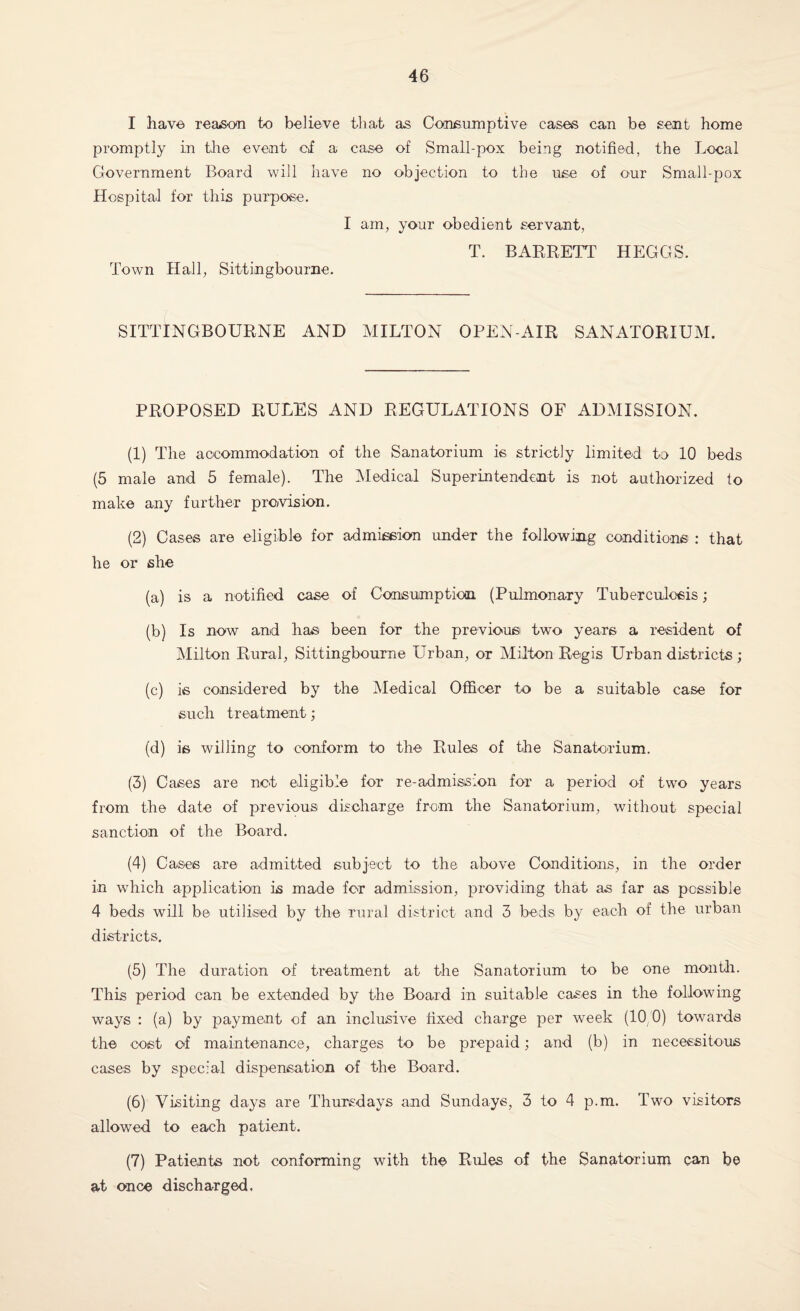 I have, reason to believe that as Consumptive cases can be sent home promptly in the event cf a case of Small-pox being notified, the Local Government Board will have no objection to the use of our Small-pox Hospital for this purpose. I am, your obedient servant, T. BARRETT HEGGS. Town Hall, Sittingbourne. SITTINGBOURNE AND MILTON OPEN-AIR SANATORIUM. PROPOSED RULES AND REGULATIONS OF ADMISSION. (1) The accommodation of the Sanatorium is strictly limited to 10 beds (5 male and 5 female). The Medical Superintendent is not authorized to make any further prevision. (2) Cases are eligible for admission under the following conditions : that he or she (a) is a notified case of Consumption (Pulmonary Tuberculosis; (b) Is now and has been for the previous! two years a resident of Milton Rural, Sittingbourne Urban, or Milton Regis Urban districts; (c) is considered by the Medical Officer to be a suitable case for such treatment; (d) is willing to conform to the Rules of the Sanatorium. (3) Cases are not eligible for re-admission for a period of two years from the date of previous discharge from the Sanatorium, without special sanction of the Board. (4) Cases are admitted subject to the above Conditions, in the order in which application is made for admission, providing that as far as possible 4 beds will be utilised by the rural district and 3 beds by each of the urban districts. (5) The duration of treatment at the Sanatorium to be one month. This period can be extended by the Board in suitable cases in the following ways : (a) by payment of an inclusive fixed charge per week (10 0) towards the cost of maintenance, charges to be prepaid; and (b) in necessitous cases by special dispensation of the Board. (6) Visiting days are Thursdays and Sundays, 3 to 4 p.m. Two visitors allowed to each patient. (7) Patients not conforming with the Rules of the Sanatorium can be at once discharged.