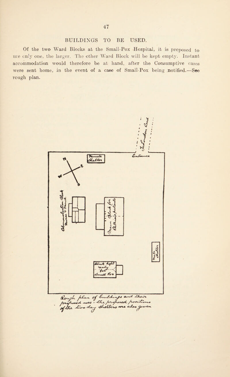 BUILDINGS TO BE USED. Of the two Ward Blocks at the Small-Pox Hospital, it is proposed to use only one, the larger. The other Ward Block will be kept empty. Instant accommodation would therefore be at hand, after the Consumptive cases were sent home, in the event of a case of Small-Pox being notified.—See rough plan.